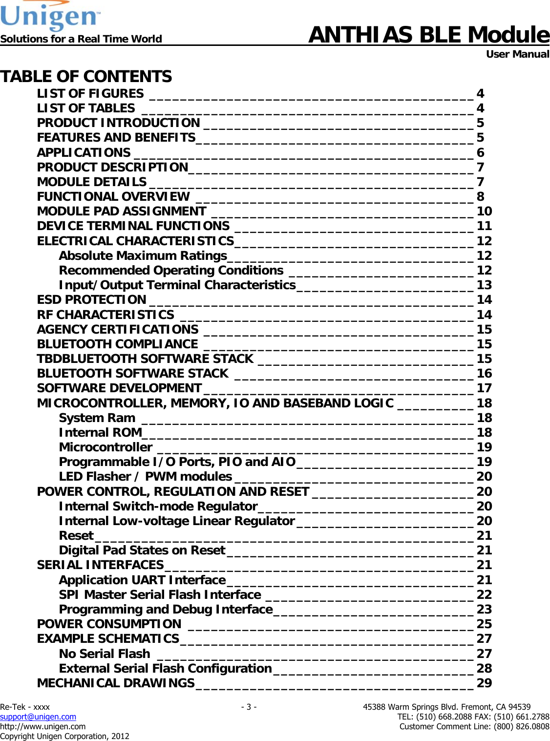 Solutions for a Real Time World ANTHIAS BLE Module    User Manual Re-Tek - xxxx                                                                           - 3 -                                          45388 Warm Springs Blvd. Fremont, CA 94539 support@unigen.com                     TEL: (510) 668.2088 FAX: (510) 661.2788 http://www.unigen.com  Customer Comment Line: (800) 826.0808 Copyright Unigen Corporation, 2012 TABLE OF CONTENTS LIST OF FIGURES __________________________________________ 4LIST OF TABLES  ___________________________________________ 4PRODUCT INTRODUCTION ___________________________________ 5FEATURES AND BENEFITS ____________________________________ 5APPLICATIONS ____________________________________________ 6PRODUCT DESCRIPTION _____________________________________ 7MODULE DETAILS __________________________________________ 7FUNCTIONAL OVERVIEW  ____________________________________ 8MODULE PAD ASSIGNMENT __________________________________ 10DEVICE TERMINAL FUNCTIONS _______________________________ 11ELECTRICAL CHARACTERISTICS _______________________________ 12Absolute Maximum Ratings ________________________________ 12Recommended Operating Conditions ________________________ 12Input/Output Terminal Characteristics _______________________ 13ESD PROTECTION __________________________________________ 14RF CHARACTERISTICS  ______________________________________ 14AGENCY CERTIFICATIONS ___________________________________ 15BLUETOOTH COMPLIANCE ___________________________________ 15TBDBLUETOOTH SOFTWARE STACK ____________________________ 15BLUETOOTH SOFTWARE STACK  _______________________________ 16SOFTWARE DEVELOPMENT ___________________________________ 17MICROCONTROLLER, MEMORY, IO AND BASEBAND LOGIC __________ 18System Ram  ___________________________________________ 18Internal ROM ___________________________________________ 18Microcontroller _________________________________________ 19Programmable I/O Ports, PIO and AIO _______________________ 19LED Flasher / PWM modules _______________________________ 20POWER CONTROL, REGULATION AND RESET _____________________ 20Internal Switch-mode Regulator ____________________________ 20Internal Low-voltage Linear Regulator _______________________ 20Reset _________________________________________________ 21Digital Pad States on Reset ________________________________ 21SERIAL INTERFACES ________________________________________ 21Application UART Interface ________________________________ 21SPI Master Serial Flash Interface ___________________________ 22Programming and Debug Interface __________________________ 23POWER CONSUMPTION  _____________________________________ 25EXAMPLE SCHEMATICS ______________________________________ 27No Serial Flash _________________________________________ 27External Serial Flash Configuration __________________________ 28MECHANICAL DRAWINGS ____________________________________ 29