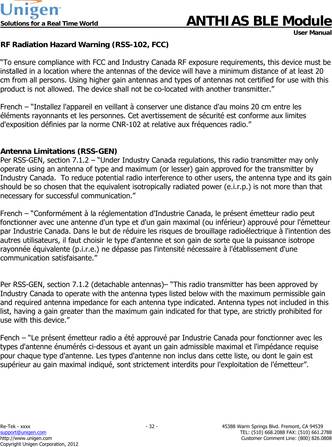  Solutions for a Real Time World ANTHIAS BLE Module    User Manual Re-Tek - xxxx                                                                           - 32 -                                          45388 Warm Springs Blvd. Fremont, CA 94539 support@unigen.com                     TEL: (510) 668.2088 FAX: (510) 661.2788 http://www.unigen.com  Customer Comment Line: (800) 826.0808 Copyright Unigen Corporation, 2012 RF Radiation Hazard Warning (RSS-102, FCC)  &ldquo;To ensure compliance with FCC and Industry Canada RF exposure requirements, this device must be installed in a location where the antennas of the device will have a minimum distance of at least 20 cm from all persons. Using higher gain antennas and types of antennas not certified for use with this product is not allowed. The device shall not be co-located with another transmitter.&rdquo;  French &ndash; &ldquo;Installez l'appareil en veillant &agrave; conserver une distance d'au moins 20 cm entre les &eacute;l&eacute;ments rayonnants et les personnes. Cet avertissement de s&eacute;curit&eacute; est conforme aux limites d'exposition d&eacute;finies par la norme CNR-102 at relative aux fr&eacute;quences radio.&rdquo;   Antenna Limitations (RSS-GEN) Per RSS-GEN, section 7.1.2 &ndash; &ldquo;Under Industry Canada regulations, this radio transmitter may only operate using an antenna of type and maximum (or lesser) gain approved for the transmitter by Industry Canada.  To reduce potential radio interference to other users, the antenna type and its gain should be so chosen that the equivalent isotropically radiated power (e.i.r.p.) is not more than that necessary for successful communication.&rdquo;  French &ndash; &ldquo;Conform&eacute;ment &agrave; la r&eacute;glementation d'Industrie Canada, le pr&eacute;sent &eacute;metteur radio peut fonctionner avec une antenne d'un type et d'un gain maximal (ou inf&eacute;rieur) approuv&eacute; pour l'&eacute;metteur par Industrie Canada. Dans le but de r&eacute;duire les risques de brouillage radio&eacute;lectrique &agrave; l'intention des autres utilisateurs, il faut choisir le type d'antenne et son gain de sorte que la puissance isotrope rayonn&eacute;e &eacute;quivalente (p.i.r.e.) ne d&eacute;passe pas l'intensit&eacute; n&eacute;cessaire &agrave; l'&eacute;tablissement d'une communication satisfaisante.&rdquo;   Per RSS-GEN, section 7.1.2 (detachable antennas)&ndash; &ldquo;This radio transmitter has been approved by Industry Canada to operate with the antenna types listed below with the maximum permissible gain and required antenna impedance for each antenna type indicated. Antenna types not included in this list, having a gain greater than the maximum gain indicated for that type, are strictly prohibited for use with this device.&rdquo;  Fench &ndash; &ldquo;Le pr&eacute;sent &eacute;metteur radio a &eacute;t&eacute; approuv&eacute; par Industrie Canada pour fonctionner avec les types d'antenne &eacute;num&eacute;r&eacute;s ci-dessous et ayant un gain admissible maximal et l'imp&eacute;dance requise pour chaque type d'antenne. Les types d'antenne non inclus dans cette liste, ou dont le gain est sup&eacute;rieur au gain maximal indiqu&eacute;, sont strictement interdits pour l'exploitation de l'&eacute;metteur&rdquo;.  