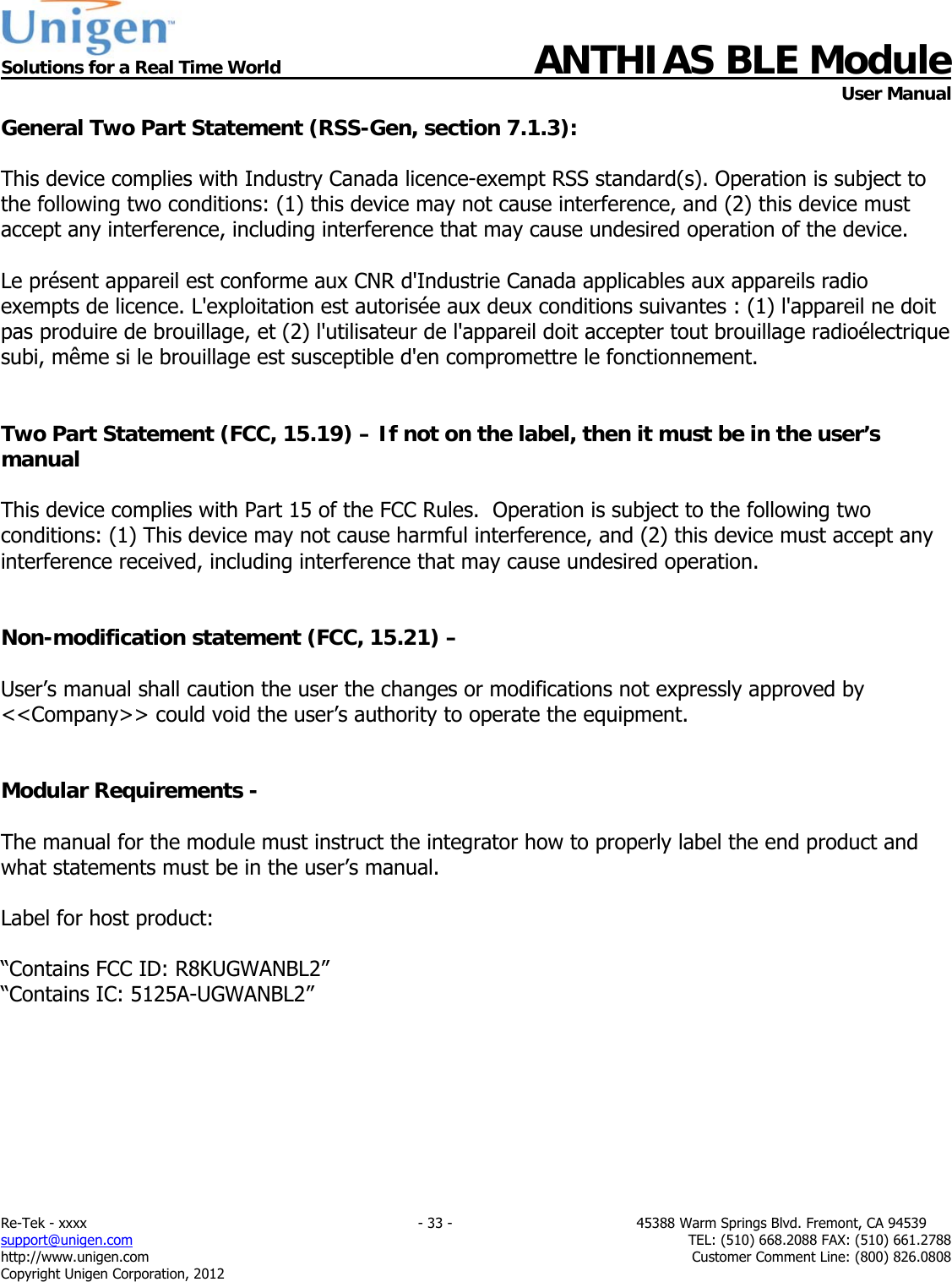  Solutions for a Real Time World ANTHIAS BLE Module    User Manual Re-Tek - xxxx                                                                           - 33 -                                          45388 Warm Springs Blvd. Fremont, CA 94539 support@unigen.com                     TEL: (510) 668.2088 FAX: (510) 661.2788 http://www.unigen.com  Customer Comment Line: (800) 826.0808 Copyright Unigen Corporation, 2012 General Two Part Statement (RSS-Gen, section 7.1.3):  This device complies with Industry Canada licence-exempt RSS standard(s). Operation is subject to the following two conditions: (1) this device may not cause interference, and (2) this device must accept any interference, including interference that may cause undesired operation of the device.  Le pr&eacute;sent appareil est conforme aux CNR d'Industrie Canada applicables aux appareils radio exempts de licence. L'exploitation est autoris&eacute;e aux deux conditions suivantes : (1) l'appareil ne doit pas produire de brouillage, et (2) l'utilisateur de l'appareil doit accepter tout brouillage radio&eacute;lectrique subi, m&ecirc;me si le brouillage est susceptible d'en compromettre le fonctionnement.   Two Part Statement (FCC, 15.19) &ndash; If not on the label, then it must be in the user&rsquo;s manual  This device complies with Part 15 of the FCC Rules.  Operation is subject to the following two conditions: (1) This device may not cause harmful interference, and (2) this device must accept any interference received, including interference that may cause undesired operation.   Non-modification statement (FCC, 15.21) &ndash;   User&rsquo;s manual shall caution the user the changes or modifications not expressly approved by <<Company>> could void the user&rsquo;s authority to operate the equipment.   Modular Requirements -   The manual for the module must instruct the integrator how to properly label the end product and what statements must be in the user&rsquo;s manual.  Label for host product:  &ldquo;Contains FCC ID: R8KUGWANBL2&rdquo; &ldquo;Contains IC: 5125A-UGWANBL2&rdquo;    
