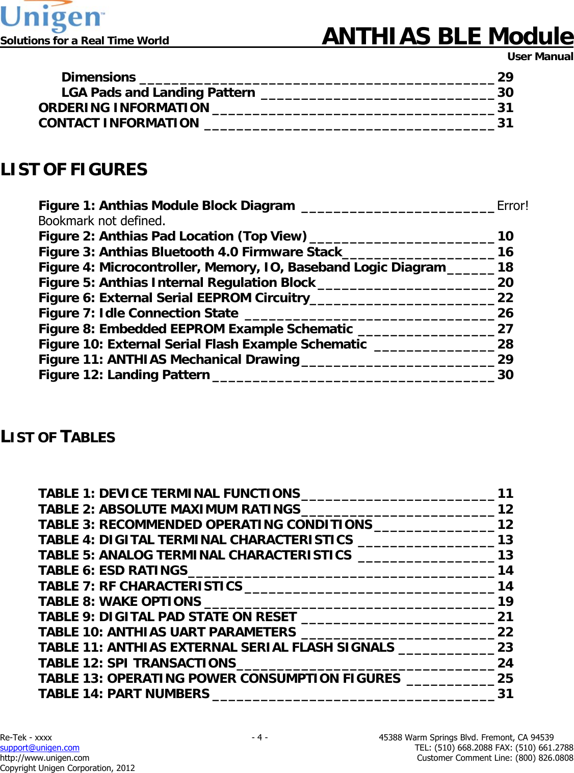  Solutions for a Real Time World ANTHIAS BLE Module    User Manual Re-Tek - xxxx                                                                           - 4 -                                          45388 Warm Springs Blvd. Fremont, CA 94539 support@unigen.com                     TEL: (510) 668.2088 FAX: (510) 661.2788 http://www.unigen.com  Customer Comment Line: (800) 826.0808 Copyright Unigen Corporation, 2012 Dimensions ____________________________________________ 29LGA Pads and Landing Pattern _____________________________ 30ORDERING INFORMATION ___________________________________ 31CONTACT INFORMATION ____________________________________ 31 LIST OF FIGURES  Figure 1: Anthias Module Block Diagram  ________________________ Error! Bookmark not defined.Figure 2: Anthias Pad Location (Top View) _______________________ 10Figure 3: Anthias Bluetooth 4.0 Firmware Stack ___________________ 16Figure 4: Microcontroller, Memory, IO, Baseband Logic Diagram ______ 18Figure 5: Anthias Internal Regulation Block ______________________ 20Figure 6: External Serial EEPROM Circuitry _______________________ 22Figure 7: Idle Connection State  _______________________________ 26Figure 8: Embedded EEPROM Example Schematic _________________ 27Figure 10: External Serial Flash Example Schematic  _______________ 28Figure 11: ANTHIAS Mechanical Drawing ________________________ 29Figure 12: Landing Pattern ___________________________________ 30  LIST OF TABLES  TABLE 1: DEVICE TERMINAL FUNCTIONS ________________________ 11TABLE 2: ABSOLUTE MAXIMUM RATINGS ________________________ 12TABLE 3: RECOMMENDED OPERATING CONDITIONS _______________ 12TABLE 4: DIGITAL TERMINAL CHARACTERISTICS _________________ 13TABLE 5: ANALOG TERMINAL CHARACTERISTICS  _________________ 13TABLE 6: ESD RATINGS ______________________________________ 14TABLE 7: RF CHARACTERISTICS _______________________________ 14TABLE 8: WAKE OPTIONS ____________________________________ 19TABLE 9: DIGITAL PAD STATE ON RESET ________________________ 21TABLE 10: ANTHIAS UART PARAMETERS ________________________ 22TABLE 11: ANTHIAS EXTERNAL SERIAL FLASH SIGNALS ____________ 23TABLE 12: SPI TRANSACTIONS ________________________________ 24TABLE 13: OPERATING POWER CONSUMPTION FIGURES  ___________ 25TABLE 14: PART NUMBERS ___________________________________ 31