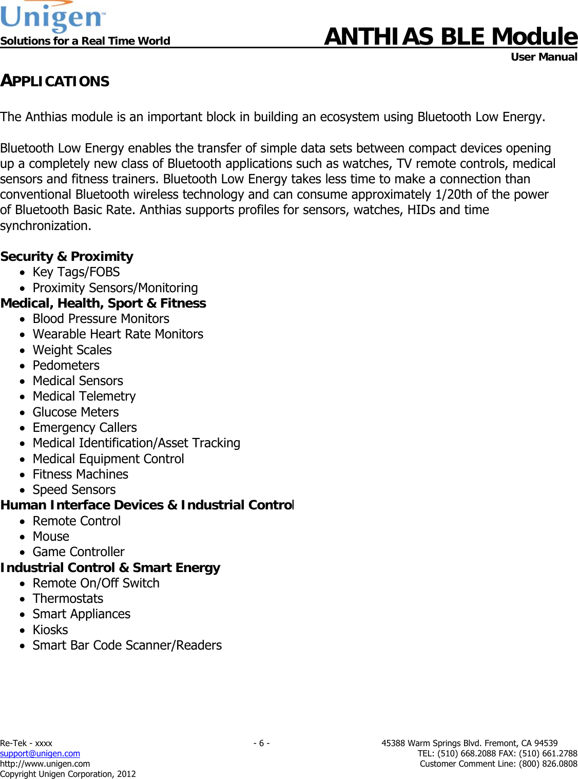  Solutions for a Real Time World ANTHIAS BLE Module    User Manual Re-Tek - xxxx                                                                           - 6 -                                          45388 Warm Springs Blvd. Fremont, CA 94539 support@unigen.com                     TEL: (510) 668.2088 FAX: (510) 661.2788 http://www.unigen.com  Customer Comment Line: (800) 826.0808 Copyright Unigen Corporation, 2012 APPLICATIONS  The Anthias module is an important block in building an ecosystem using Bluetooth Low Energy.  Bluetooth Low Energy enables the transfer of simple data sets between compact devices opening up a completely new class of Bluetooth applications such as watches, TV remote controls, medical sensors and fitness trainers. Bluetooth Low Energy takes less time to make a connection than conventional Bluetooth wireless technology and can consume approximately 1/20th of the power of Bluetooth Basic Rate. Anthias supports profiles for sensors, watches, HIDs and time synchronization.  Security &amp; Proximity    Key Tags/FOBS   Proximity Sensors/Monitoring Medical, Health, Sport &amp; Fitness   Blood Pressure Monitors   Wearable Heart Rate Monitors   Weight Scales   Pedometers   Medical Sensors   Medical Telemetry   Glucose Meters   Emergency Callers   Medical Identification/Asset Tracking   Medical Equipment Control   Fitness Machines   Speed Sensors Human Interface Devices &amp; Industrial Control   Remote Control   Mouse   Game Controller Industrial Control &amp; Smart Energy   Remote On/Off Switch   Thermostats   Smart Appliances   Kiosks   Smart Bar Code Scanner/Readers      