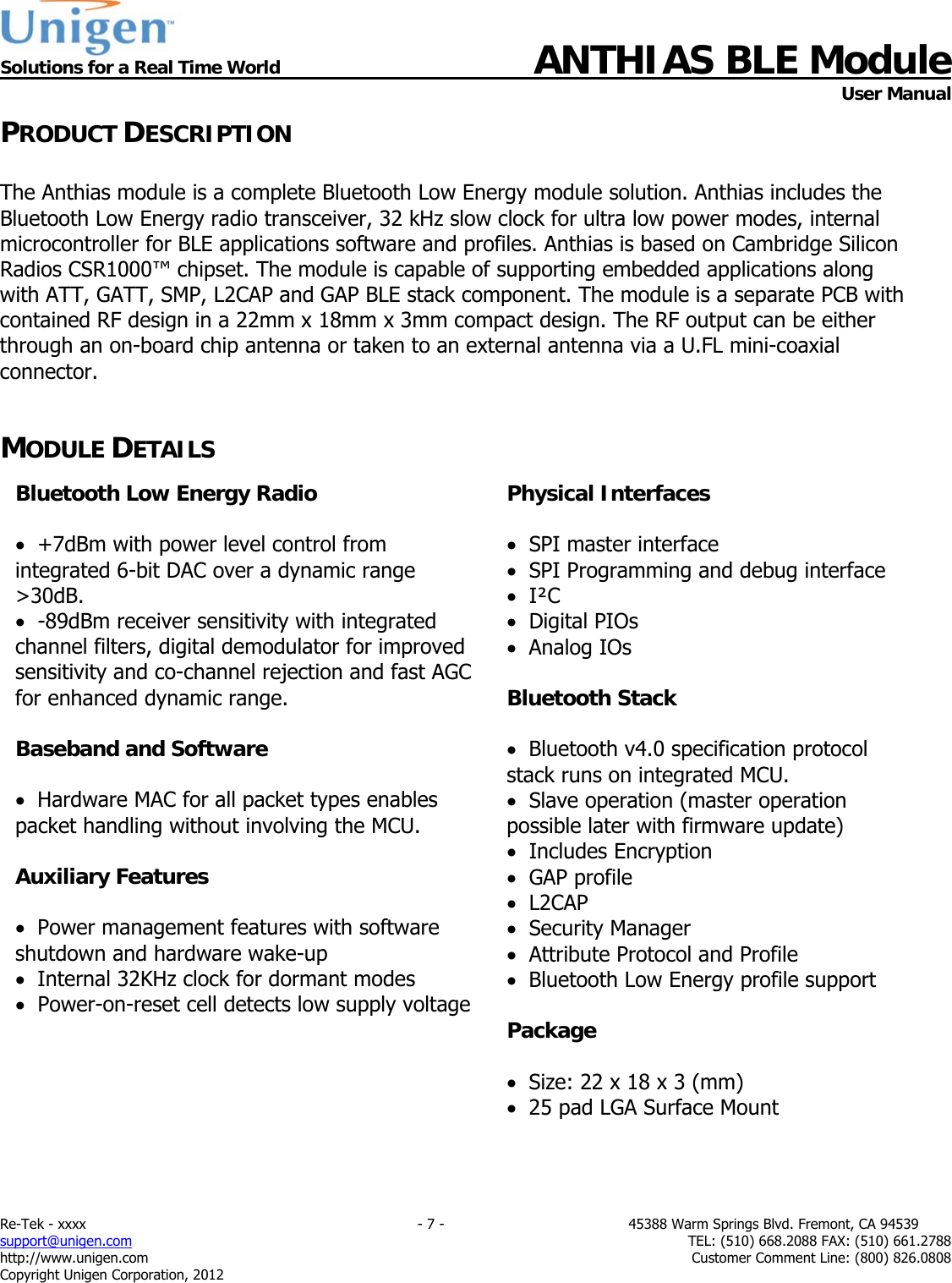  Solutions for a Real Time World ANTHIAS BLE Module    User Manual Re-Tek - xxxx                                                                           - 7 -                                          45388 Warm Springs Blvd. Fremont, CA 94539 support@unigen.com                     TEL: (510) 668.2088 FAX: (510) 661.2788 http://www.unigen.com  Customer Comment Line: (800) 826.0808 Copyright Unigen Corporation, 2012 PRODUCT DESCRIPTION  The Anthias module is a complete Bluetooth Low Energy module solution. Anthias includes the Bluetooth Low Energy radio transceiver, 32 kHz slow clock for ultra low power modes, internal microcontroller for BLE applications software and profiles. Anthias is based on Cambridge Silicon Radios CSR1000&trade; chipset. The module is capable of supporting embedded applications along with ATT, GATT, SMP, L2CAP and GAP BLE stack component. The module is a separate PCB with contained RF design in a 22mm x 18mm x 3mm compact design. The RF output can be either through an on-board chip antenna or taken to an external antenna via a U.FL mini-coaxial connector.   MODULE DETAILS                              Bluetooth Low Energy Radio    +7dBm with power level control from integrated 6-bit DAC over a dynamic range >30dB.   -89dBm receiver sensitivity with integrated channel filters, digital demodulator for improved sensitivity and co-channel rejection and fast AGC for enhanced dynamic range.  Baseband and Software    Hardware MAC for all packet types enables packet handling without involving the MCU.  Auxiliary Features    Power management features with software shutdown and hardware wake-up   Internal 32KHz clock for dormant modes   Power-on-reset cell detects low supply voltage  Physical Interfaces    SPI master interface   SPI Programming and debug interface   I&sup2;C   Digital PIOs   Analog IOs  Bluetooth Stack    Bluetooth v4.0 specification protocol stack runs on integrated MCU.   Slave operation (master operation possible later with firmware update)   Includes Encryption   GAP profile   L2CAP   Security Manager   Attribute Protocol and Profile   Bluetooth Low Energy profile support  Package    Size: 22 x 18 x 3 (mm)   25 pad LGA Surface Mount   