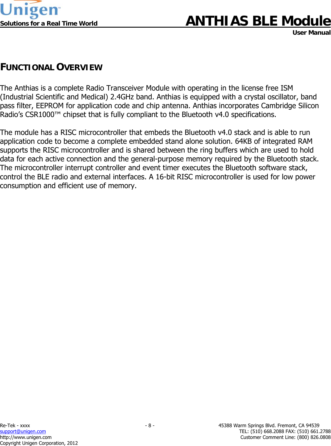  Solutions for a Real Time World ANTHIAS BLE Module    User Manual Re-Tek - xxxx                                                                           - 8 -                                          45388 Warm Springs Blvd. Fremont, CA 94539 support@unigen.com                     TEL: (510) 668.2088 FAX: (510) 661.2788 http://www.unigen.com  Customer Comment Line: (800) 826.0808 Copyright Unigen Corporation, 2012  FUNCTIONAL OVERVIEW  The Anthias is a complete Radio Transceiver Module with operating in the license free ISM (Industrial Scientific and Medical) 2.4GHz band. Anthias is equipped with a crystal oscillator, band pass filter, EEPROM for application code and chip antenna. Anthias incorporates Cambridge Silicon Radio&rsquo;s CSR1000&trade; chipset that is fully compliant to the Bluetooth v4.0 specifications.   The module has a RISC microcontroller that embeds the Bluetooth v4.0 stack and is able to run application code to become a complete embedded stand alone solution. 64KB of integrated RAM supports the RISC microcontroller and is shared between the ring buffers which are used to hold data for each active connection and the general-purpose memory required by the Bluetooth stack. The microcontroller interrupt controller and event timer executes the Bluetooth software stack, control the BLE radio and external interfaces. A 16-bit RISC microcontroller is used for low power consumption and efficient use of memory.                           