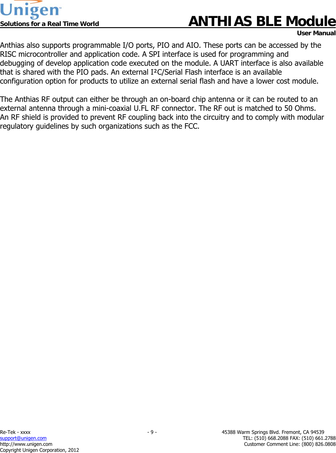  Solutions for a Real Time World ANTHIAS BLE Module    User Manual Re-Tek - xxxx                                                                           - 9 -                                          45388 Warm Springs Blvd. Fremont, CA 94539 support@unigen.com                     TEL: (510) 668.2088 FAX: (510) 661.2788 http://www.unigen.com  Customer Comment Line: (800) 826.0808 Copyright Unigen Corporation, 2012 Anthias also supports programmable I/O ports, PIO and AIO. These ports can be accessed by the RISC microcontroller and application code. A SPI interface is used for programming and debugging of develop application code executed on the module. A UART interface is also available that is shared with the PIO pads. An external I&sup2;C/Serial Flash interface is an available configuration option for products to utilize an external serial flash and have a lower cost module.   The Anthias RF output can either be through an on-board chip antenna or it can be routed to an external antenna through a mini-coaxial U.FL RF connector. The RF out is matched to 50 Ohms. An RF shield is provided to prevent RF coupling back into the circuitry and to comply with modular regulatory guidelines by such organizations such as the FCC.                                 