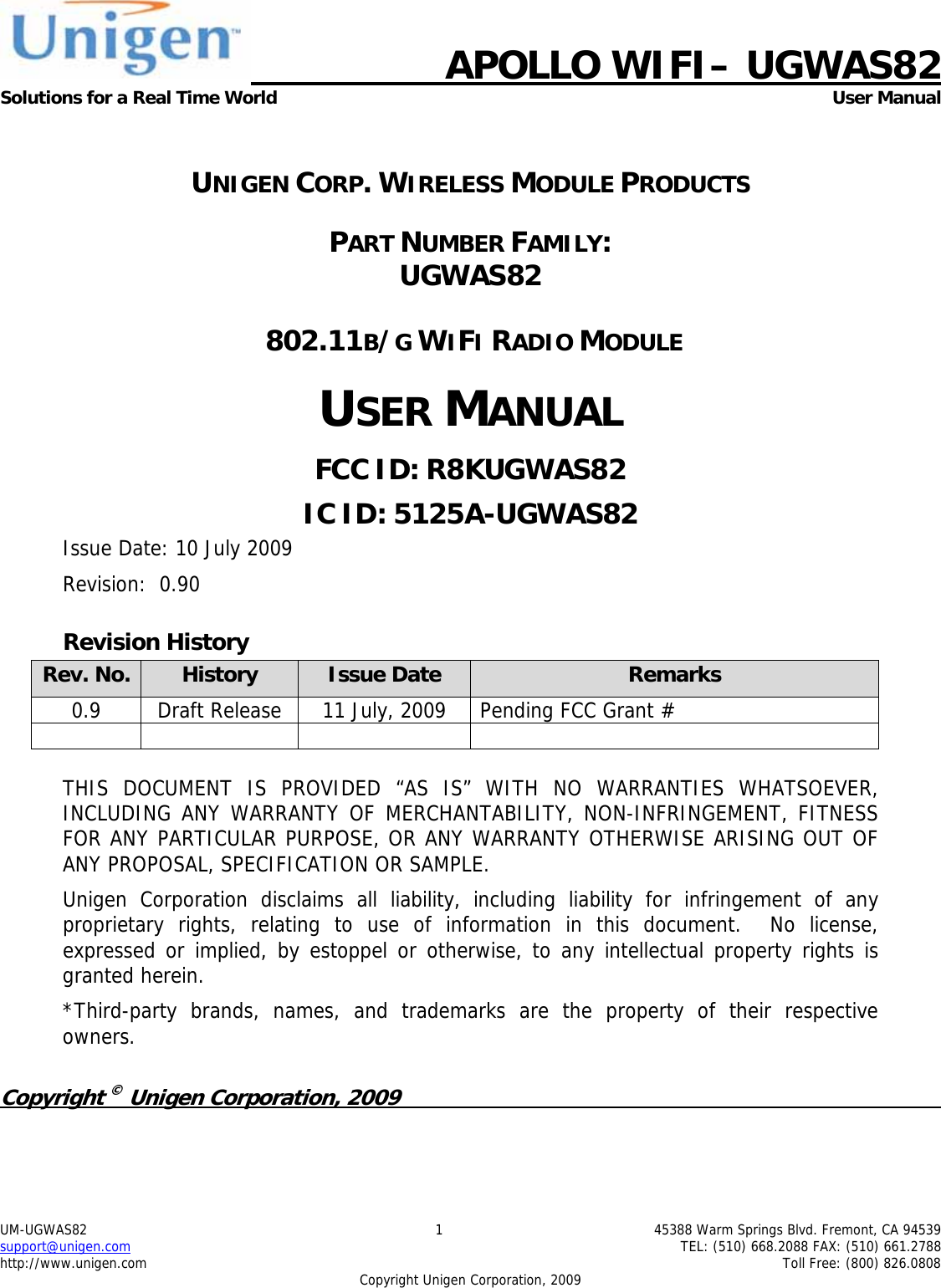     APOLLO WIFI&ndash; UGWAS82 Solutions for a Real Time World  User Manual UM-UGWAS82  1  45388 Warm Springs Blvd. Fremont, CA 94539 support@unigen.com    TEL: (510) 668.2088 FAX: (510) 661.2788 http://www.unigen.com    Toll Free: (800) 826.0808 Copyright Unigen Corporation, 2009  UNIGEN CORP. WIRELESS MODULE PRODUCTS PART NUMBER FAMILY:  UGWAS82  802.11B/G WIFI RADIO MODULE USER MANUAL FCC ID: R8KUGWAS82 IC ID: 5125A-UGWAS82 Issue Date: 10 July 2009 Revision:  0.90 Revision History Rev. No.  History  Issue Date  Remarks 0.9  Draft Release  11 July, 2009  Pending FCC Grant #        THIS DOCUMENT IS PROVIDED &ldquo;AS IS&rdquo; WITH NO WARRANTIES WHATSOEVER, INCLUDING ANY WARRANTY OF MERCHANTABILITY, NON-INFRINGEMENT, FITNESS FOR ANY PARTICULAR PURPOSE, OR ANY WARRANTY OTHERWISE ARISING OUT OF ANY PROPOSAL, SPECIFICATION OR SAMPLE.   Unigen Corporation disclaims all liability, including liability for infringement of any proprietary rights, relating to use of information in this document.  No license, expressed or implied, by estoppel or otherwise, to any intellectual property rights is granted herein. *Third-party brands, names, and trademarks are the property of their respective owners.  Copyright &copy; Unigen Corporation, 2009          