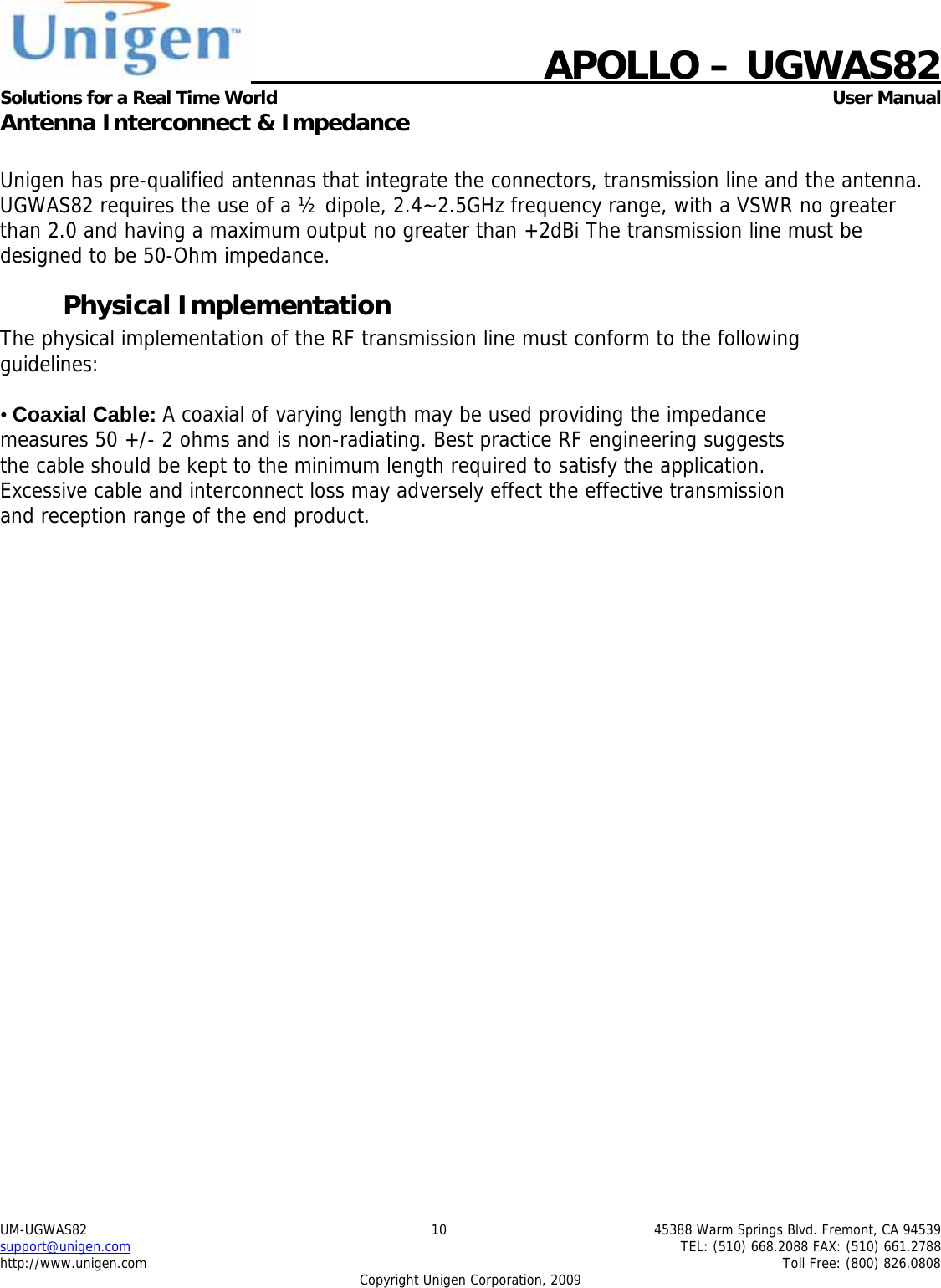    APOLLO &ndash; UGWAS82 Solutions for a Real Time World   User Manual UM-UGWAS82  10  45388 Warm Springs Blvd. Fremont, CA 94539 support@unigen.com    TEL: (510) 668.2088 FAX: (510) 661.2788 http://www.unigen.com    Toll Free: (800) 826.0808 Copyright Unigen Corporation, 2009 Antenna Interconnect &amp; Impedance  Unigen has pre-qualified antennas that integrate the connectors, transmission line and the antenna. UGWAS82 requires the use of a &frac12; dipole, 2.4~2.5GHz frequency range, with a VSWR no greater than 2.0 and having a maximum output no greater than +2dBi The transmission line must be designed to be 50-Ohm impedance. Physical Implementation The physical implementation of the RF transmission line must conform to the following guidelines:  &bull; Coaxial Cable: A coaxial of varying length may be used providing the impedance measures 50 +/- 2 ohms and is non-radiating. Best practice RF engineering suggests the cable should be kept to the minimum length required to satisfy the application. Excessive cable and interconnect loss may adversely effect the effective transmission and reception range of the end product. 
