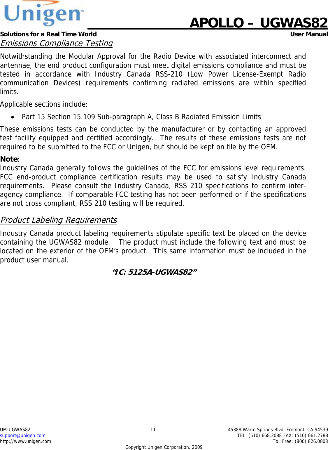    APOLLO &ndash; UGWAS82 Solutions for a Real Time World   User Manual UM-UGWAS82  11  45388 Warm Springs Blvd. Fremont, CA 94539 support@unigen.com    TEL: (510) 668.2088 FAX: (510) 661.2788 http://www.unigen.com    Toll Free: (800) 826.0808 Copyright Unigen Corporation, 2009 Emissions Compliance Testing Notwithstanding the Modular Approval for the Radio Device with associated interconnect and antennae, the end product configuration must meet digital emissions compliance and must be tested in accordance with Industry Canada RSS-210 (Low Power License-Exempt Radio communication Devices) requirements confirming radiated emissions are within specified limits.  Applicable sections include: &bull; Part 15 Section 15.109 Sub-paragraph A, Class B Radiated Emission Limits  These emissions tests can be conducted by the manufacturer or by contacting an approved test facility equipped and certified accordingly.  The results of these emissions tests are not required to be submitted to the FCC or Unigen, but should be kept on file by the OEM. Note:  Industry Canada generally follows the guidelines of the FCC for emissions level requirements. FCC end-product compliance certification results may be used to satisfy Industry Canada requirements.  Please consult the Industry Canada, RSS 210 specifications to confirm inter-agency compliance.  If comparable FCC testing has not been performed or if the specifications are not cross compliant, RSS 210 testing will be required. Product Labeling Requirements Industry Canada product labeling requirements stipulate specific text be placed on the device containing the UGWAS82 module.   The product must include the following text and must be located on the exterior of the OEM&rsquo;s product.  This same information must be included in the product user manual. &ldquo;IC: 5125A-UGWAS82&rdquo;  