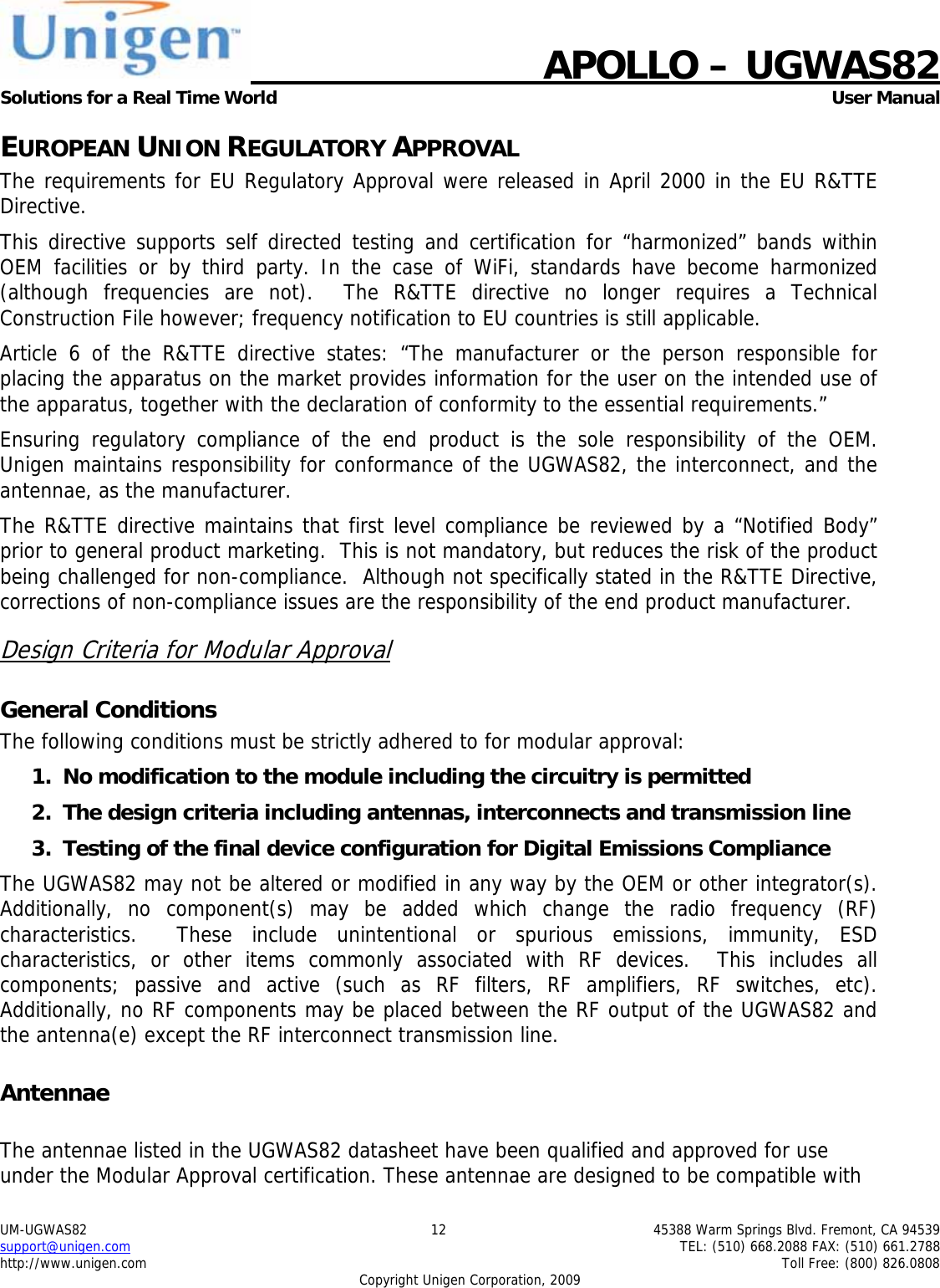    APOLLO &ndash; UGWAS82 Solutions for a Real Time World   User Manual UM-UGWAS82  12  45388 Warm Springs Blvd. Fremont, CA 94539 support@unigen.com    TEL: (510) 668.2088 FAX: (510) 661.2788 http://www.unigen.com    Toll Free: (800) 826.0808 Copyright Unigen Corporation, 2009 EUROPEAN UNION REGULATORY APPROVAL The requirements for EU Regulatory Approval were released in April 2000 in the EU R&amp;TTE Directive. This directive supports self directed testing and certification for &ldquo;harmonized&rdquo; bands within OEM facilities or by third party. In the case of WiFi, standards have become harmonized (although frequencies are not).  The R&amp;TTE directive no longer requires a Technical Construction File however; frequency notification to EU countries is still applicable. Article 6 of the R&amp;TTE directive states: &ldquo;The manufacturer or the person responsible for placing the apparatus on the market provides information for the user on the intended use of the apparatus, together with the declaration of conformity to the essential requirements.&rdquo; Ensuring regulatory compliance of the end product is the sole responsibility of the OEM.  Unigen maintains responsibility for conformance of the UGWAS82, the interconnect, and the antennae, as the manufacturer.  The R&amp;TTE directive maintains that first level compliance be reviewed by a &ldquo;Notified Body&rdquo; prior to general product marketing.  This is not mandatory, but reduces the risk of the product being challenged for non-compliance.  Although not specifically stated in the R&amp;TTE Directive, corrections of non-compliance issues are the responsibility of the end product manufacturer. Design Criteria for Modular Approval General Conditions The following conditions must be strictly adhered to for modular approval: 1. No modification to the module including the circuitry is permitted 2. The design criteria including antennas, interconnects and transmission line  3. Testing of the final device configuration for Digital Emissions Compliance The UGWAS82 may not be altered or modified in any way by the OEM or other integrator(s).  Additionally, no component(s) may be added which change the radio frequency (RF) characteristics.  These include unintentional or spurious emissions, immunity, ESD characteristics, or other items commonly associated with RF devices.  This includes all components; passive and active (such as RF filters, RF amplifiers, RF switches, etc).  Additionally, no RF components may be placed between the RF output of the UGWAS82 and the antenna(e) except the RF interconnect transmission line. Antennae  The antennae listed in the UGWAS82 datasheet have been qualified and approved for use under the Modular Approval certification. These antennae are designed to be compatible with 