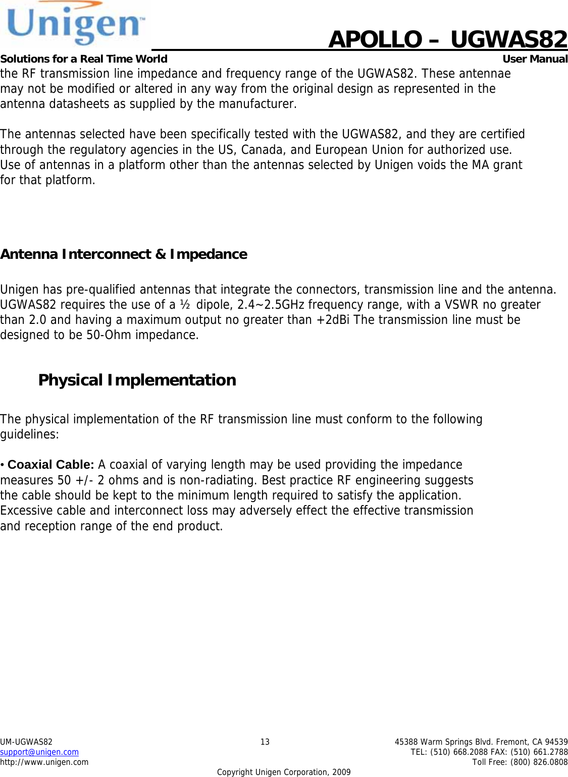   APOLLO &ndash; UGWAS82 Solutions for a Real Time World   User Manual UM-UGWAS82  13  45388 Warm Springs Blvd. Fremont, CA 94539 support@unigen.com    TEL: (510) 668.2088 FAX: (510) 661.2788 http://www.unigen.com    Toll Free: (800) 826.0808 Copyright Unigen Corporation, 2009 the RF transmission line impedance and frequency range of the UGWAS82. These antennae may not be modified or altered in any way from the original design as represented in the antenna datasheets as supplied by the manufacturer.  The antennas selected have been specifically tested with the UGWAS82, and they are certified through the regulatory agencies in the US, Canada, and European Union for authorized use. Use of antennas in a platform other than the antennas selected by Unigen voids the MA grant for that platform.    Antenna Interconnect &amp; Impedance  Unigen has pre-qualified antennas that integrate the connectors, transmission line and the antenna. UGWAS82 requires the use of a &frac12; dipole, 2.4~2.5GHz frequency range, with a VSWR no greater than 2.0 and having a maximum output no greater than +2dBi The transmission line must be designed to be 50-Ohm impedance.  Physical Implementation  The physical implementation of the RF transmission line must conform to the following guidelines:  &bull; Coaxial Cable: A coaxial of varying length may be used providing the impedance measures 50 +/- 2 ohms and is non-radiating. Best practice RF engineering suggests the cable should be kept to the minimum length required to satisfy the application. Excessive cable and interconnect loss may adversely effect the effective transmission and reception range of the end product. 