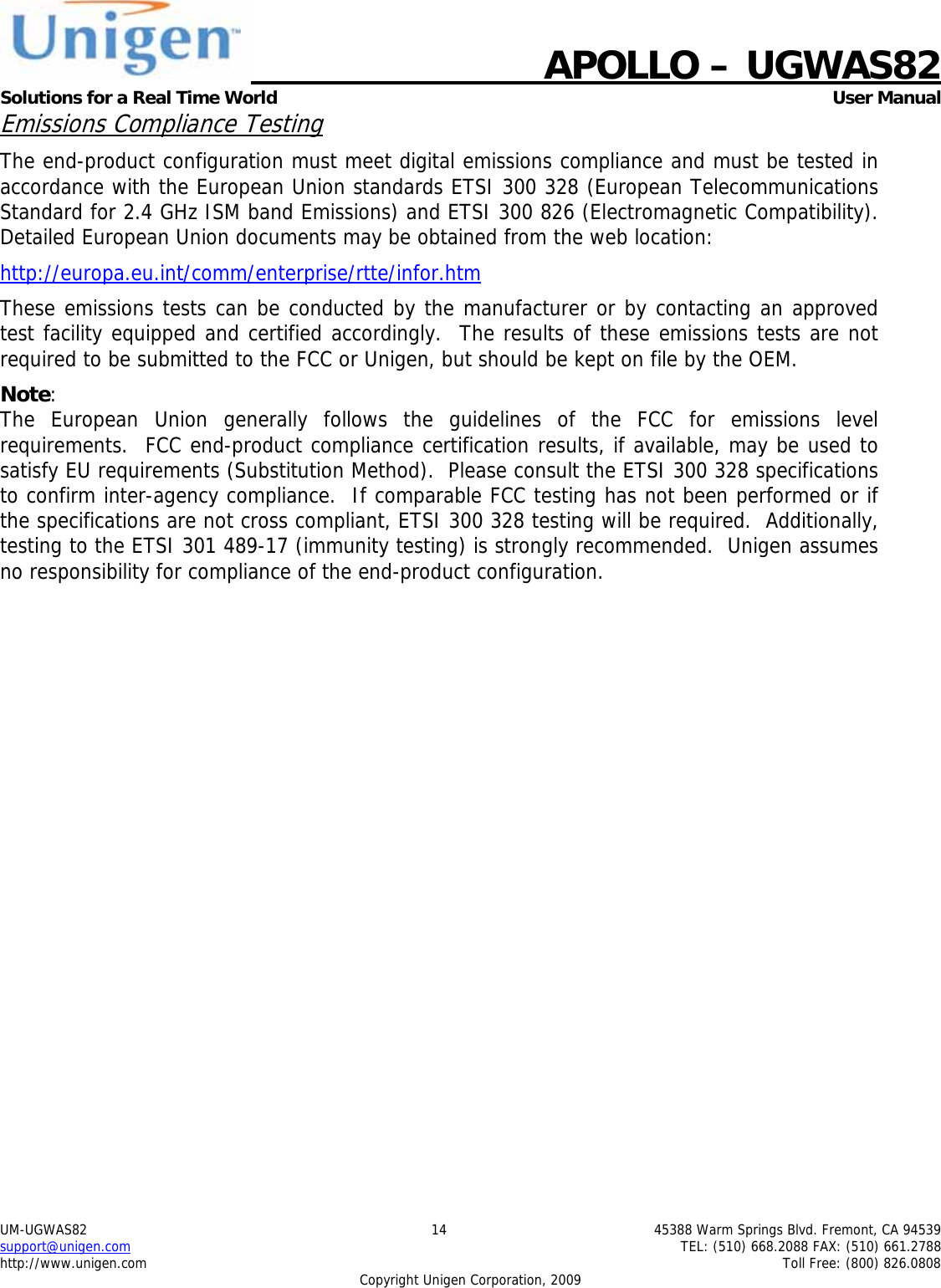    APOLLO &ndash; UGWAS82 Solutions for a Real Time World   User Manual UM-UGWAS82  14  45388 Warm Springs Blvd. Fremont, CA 94539 support@unigen.com    TEL: (510) 668.2088 FAX: (510) 661.2788 http://www.unigen.com    Toll Free: (800) 826.0808 Copyright Unigen Corporation, 2009 Emissions Compliance Testing The end-product configuration must meet digital emissions compliance and must be tested in accordance with the European Union standards ETSI 300 328 (European Telecommunications Standard for 2.4 GHz ISM band Emissions) and ETSI 300 826 (Electromagnetic Compatibility). Detailed European Union documents may be obtained from the web location: http://europa.eu.int/comm/enterprise/rtte/infor.htm These emissions tests can be conducted by the manufacturer or by contacting an approved test facility equipped and certified accordingly.  The results of these emissions tests are not required to be submitted to the FCC or Unigen, but should be kept on file by the OEM. Note:  The European Union generally follows the guidelines of the FCC for emissions level requirements.  FCC end-product compliance certification results, if available, may be used to satisfy EU requirements (Substitution Method).  Please consult the ETSI 300 328 specifications to confirm inter-agency compliance.  If comparable FCC testing has not been performed or if the specifications are not cross compliant, ETSI 300 328 testing will be required.  Additionally, testing to the ETSI 301 489-17 (immunity testing) is strongly recommended.  Unigen assumes no responsibility for compliance of the end-product configuration. 