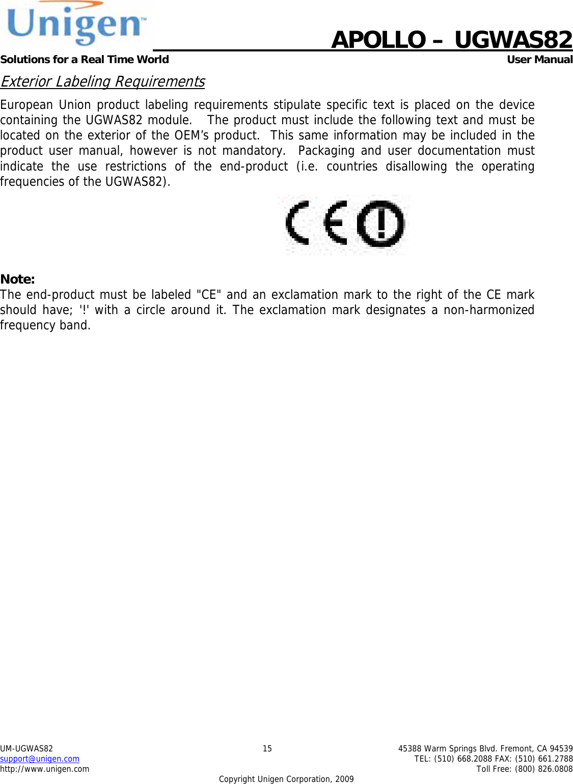    APOLLO &ndash; UGWAS82 Solutions for a Real Time World   User Manual UM-UGWAS82  15  45388 Warm Springs Blvd. Fremont, CA 94539 support@unigen.com    TEL: (510) 668.2088 FAX: (510) 661.2788 http://www.unigen.com    Toll Free: (800) 826.0808 Copyright Unigen Corporation, 2009 Exterior Labeling Requirements European Union product labeling requirements stipulate specific text is placed on the device containing the UGWAS82 module.   The product must include the following text and must be located on the exterior of the OEM&rsquo;s product.  This same information may be included in the product user manual, however is not mandatory.  Packaging and user documentation must indicate the use restrictions of the end-product (i.e. countries disallowing the operating frequencies of the UGWAS82).   Note: The end-product must be labeled "CE" and an exclamation mark to the right of the CE mark should have; '!' with a circle around it. The exclamation mark designates a non-harmonized frequency band.   