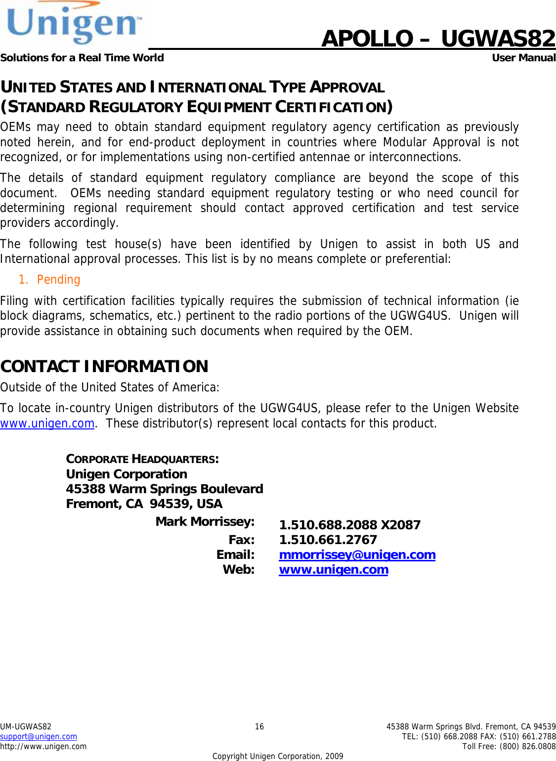    APOLLO &ndash; UGWAS82 Solutions for a Real Time World   User Manual UM-UGWAS82  16  45388 Warm Springs Blvd. Fremont, CA 94539 support@unigen.com    TEL: (510) 668.2088 FAX: (510) 661.2788 http://www.unigen.com    Toll Free: (800) 826.0808 Copyright Unigen Corporation, 2009 UNITED STATES AND INTERNATIONAL TYPE APPROVAL  (STANDARD REGULATORY EQUIPMENT CERTIFICATION) OEMs may need to obtain standard equipment regulatory agency certification as previously noted herein, and for end-product deployment in countries where Modular Approval is not recognized, or for implementations using non-certified antennae or interconnections. The details of standard equipment regulatory compliance are beyond the scope of this document.  OEMs needing standard equipment regulatory testing or who need council for determining regional requirement should contact approved certification and test service providers accordingly. The following test house(s) have been identified by Unigen to assist in both US and International approval processes. This list is by no means complete or preferential: 1. Pending Filing with certification facilities typically requires the submission of technical information (ie block diagrams, schematics, etc.) pertinent to the radio portions of the UGWG4US.  Unigen will provide assistance in obtaining such documents when required by the OEM. CONTACT INFORMATION Outside of the United States of America: To locate in-country Unigen distributors of the UGWG4US, please refer to the Unigen Website www.unigen.com.  These distributor(s) represent local contacts for this product.  CORPORATE HEADQUARTERS: Unigen Corporation 45388 Warm Springs Boulevard Fremont, CA  94539, USA  Mark Morrissey:  1.510.688.2088 X2087 Fax: 1.510.661.2767 Email:  mmorrissey@unigen.com Web:  www.unigen.com  