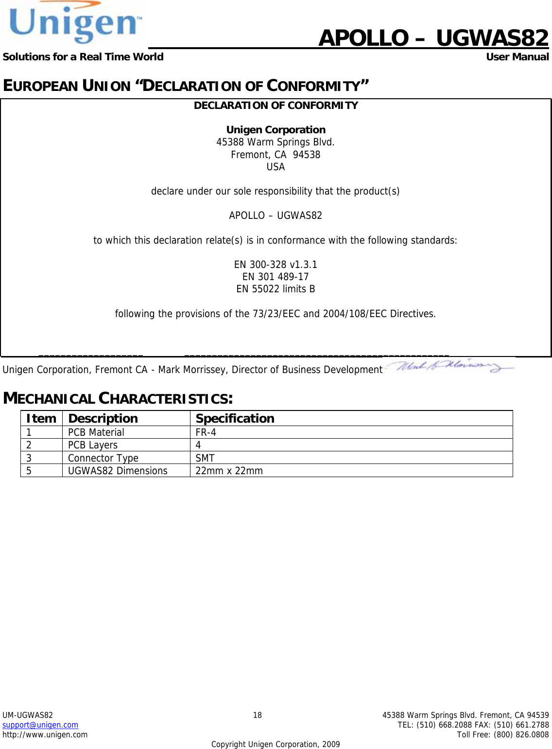    APOLLO &ndash; UGWAS82 Solutions for a Real Time World   User Manual UM-UGWAS82  18  45388 Warm Springs Blvd. Fremont, CA 94539 support@unigen.com    TEL: (510) 668.2088 FAX: (510) 661.2788 http://www.unigen.com    Toll Free: (800) 826.0808 Copyright Unigen Corporation, 2009 EUROPEAN UNION &ldquo;DECLARATION OF CONFORMITY&rdquo; DECLARATION OF CONFORMITY  Unigen Corporation  45388 Warm Springs Blvd. Fremont, CA  94538 USA  declare under our sole responsibility that the product(s)  APOLLO &ndash; UGWAS82  to which this declaration relate(s) is in conformance with the following standards:  EN 300-328 v1.3.1 EN 301 489-17 EN 55022 limits B  following the provisions of the 73/23/EEC and 2004/108/EEC Directives.    ___________________  ________________________________________________ Unigen Corporation, Fremont CA  - Mark Morrissey, Director of Business Development  MECHANICAL CHARACTERISTICS: Item Description  Specification 1 PCB Material  FR-4 2 PCB Layers  4 3 Connector Type  SMT  5  UGWAS82 Dimensions  22mm x 22mm  
