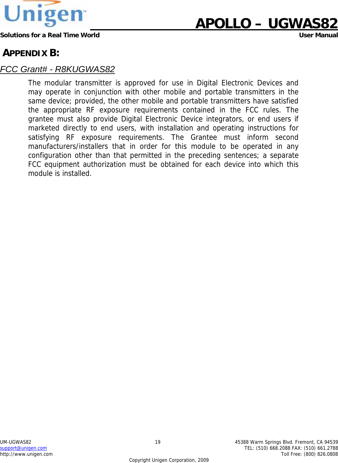    APOLLO &ndash; UGWAS82 Solutions for a Real Time World   User Manual UM-UGWAS82  19  45388 Warm Springs Blvd. Fremont, CA 94539 support@unigen.com    TEL: (510) 668.2088 FAX: (510) 661.2788 http://www.unigen.com    Toll Free: (800) 826.0808 Copyright Unigen Corporation, 2009  APPENDIX B: FCC Grant# - R8KUGWAS82 The modular transmitter is approved for use in Digital Electronic Devices and may operate in conjunction with other mobile and portable transmitters in the same device; provided, the other mobile and portable transmitters have satisfied the appropriate RF exposure requirements contained in the FCC rules. The grantee must also provide Digital Electronic Device integrators, or end users if marketed directly to end users, with installation and operating instructions for satisfying RF exposure requirements. The Grantee must inform second manufacturers/installers that in order for this module to be operated in any configuration other than that permitted in the preceding sentences; a separate FCC equipment authorization must be obtained for each device into which this module is installed.   