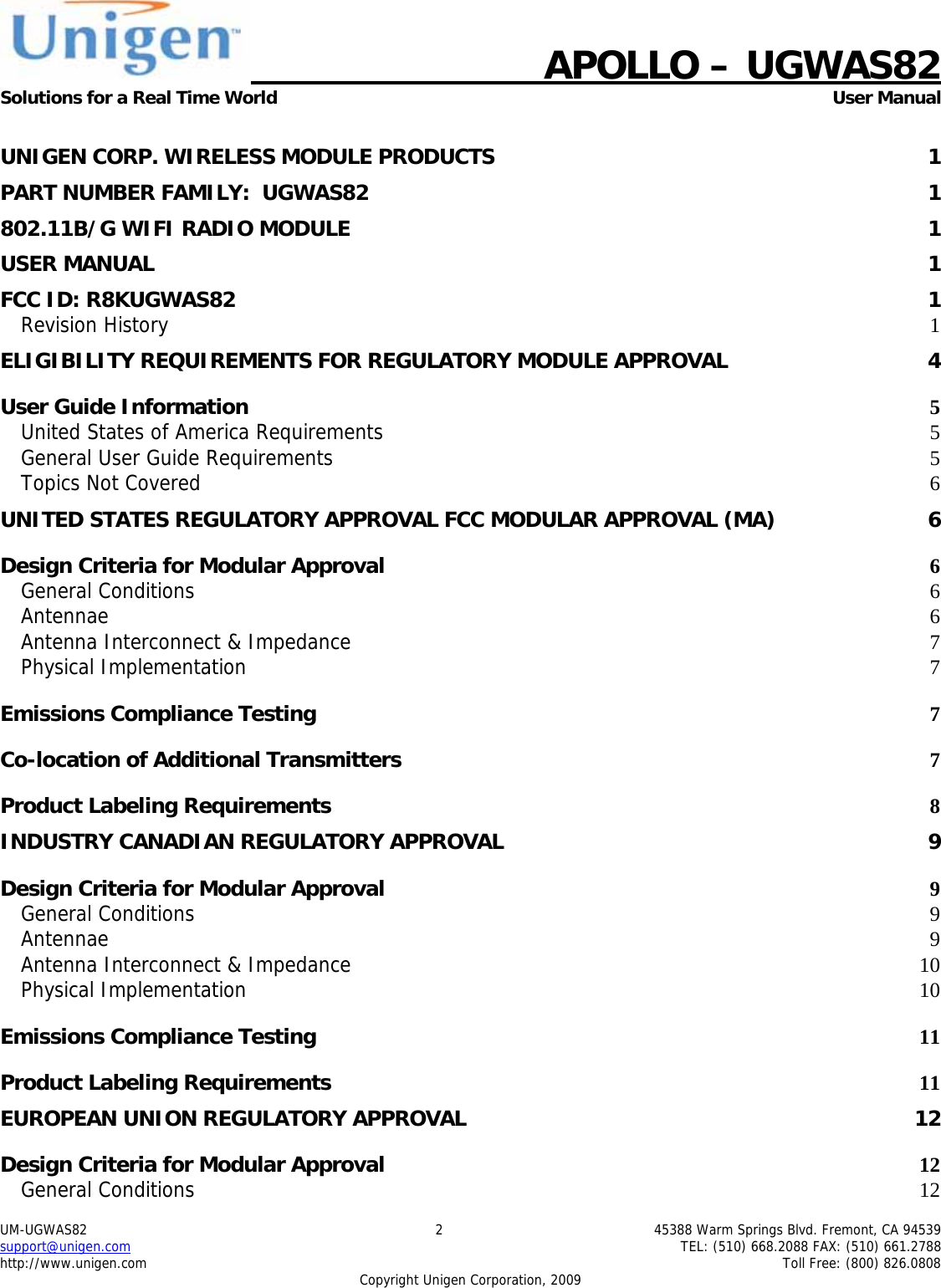    APOLLO &ndash; UGWAS82 Solutions for a Real Time World   User Manual UM-UGWAS82  2  45388 Warm Springs Blvd. Fremont, CA 94539 support@unigen.com    TEL: (510) 668.2088 FAX: (510) 661.2788 http://www.unigen.com    Toll Free: (800) 826.0808 Copyright Unigen Corporation, 2009  UNIGEN CORP. WIRELESS MODULE PRODUCTS  1PART NUMBER FAMILY:  UGWAS82  1802.11B/G WIFI RADIO MODULE  1USER MANUAL  1FCC ID: R8KUGWAS82  1Revision History  1ELIGIBILITY REQUIREMENTS FOR REGULATORY MODULE APPROVAL  4User Guide Information  5United States of America Requirements 5General User Guide Requirements 5Topics Not Covered  6UNITED STATES REGULATORY APPROVAL FCC MODULAR APPROVAL (MA)  6Design Criteria for Modular Approval 6General Conditions  6Antennae  6Antenna Interconnect &amp; Impedance 7Physical Implementation  7Emissions Compliance Testing 7Co-location of Additional Transmitters 7Product Labeling Requirements 8INDUSTRY CANADIAN REGULATORY APPROVAL  9Design Criteria for Modular Approval 9General Conditions  9Antennae  9Antenna Interconnect &amp; Impedance 10Physical Implementation 10Emissions Compliance Testing 11Product Labeling Requirements 11EUROPEAN UNION REGULATORY APPROVAL  12Design Criteria for Modular Approval 12General Conditions  12