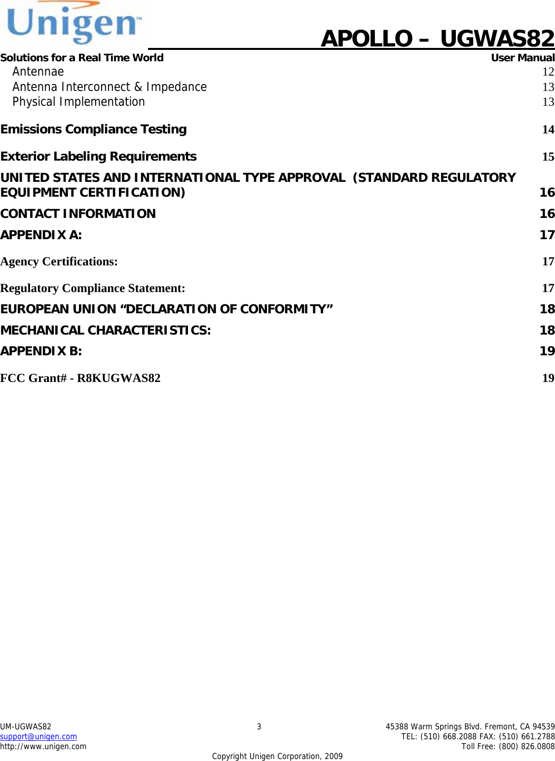    APOLLO &ndash; UGWAS82 Solutions for a Real Time World   User Manual UM-UGWAS82  3  45388 Warm Springs Blvd. Fremont, CA 94539 support@unigen.com    TEL: (510) 668.2088 FAX: (510) 661.2788 http://www.unigen.com    Toll Free: (800) 826.0808 Copyright Unigen Corporation, 2009 Antennae  12Antenna Interconnect &amp; Impedance 13Physical Implementation 13Emissions Compliance Testing 14Exterior Labeling Requirements 15UNITED STATES AND INTERNATIONAL TYPE APPROVAL  (STANDARD REGULATORY EQUIPMENT CERTIFICATION)  16CONTACT INFORMATION  16APPENDIX A:  17Agency Certifications:  17Regulatory Compliance Statement:  17EUROPEAN UNION &ldquo;DECLARATION OF CONFORMITY&rdquo;  18MECHANICAL CHARACTERISTICS:  18APPENDIX B:  19FCC Grant# - R8KUGWAS82  19        