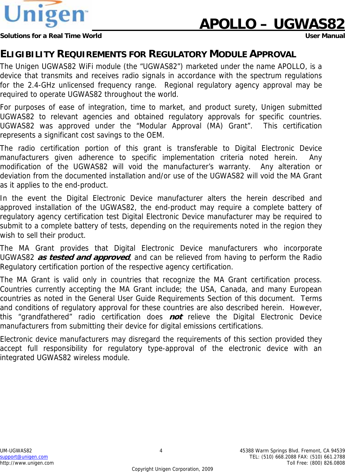    APOLLO &ndash; UGWAS82 Solutions for a Real Time World   User Manual UM-UGWAS82  4  45388 Warm Springs Blvd. Fremont, CA 94539 support@unigen.com    TEL: (510) 668.2088 FAX: (510) 661.2788 http://www.unigen.com    Toll Free: (800) 826.0808 Copyright Unigen Corporation, 2009 ELIGIBILITY REQUIREMENTS FOR REGULATORY MODULE APPROVAL The Unigen UGWAS82 WiFi module (the &ldquo;UGWAS82&rdquo;) marketed under the name APOLLO, is a device that transmits and receives radio signals in accordance with the spectrum regulations for the 2.4-GHz unlicensed frequency range.  Regional regulatory agency approval may be required to operate UGWAS82 throughout the world. For purposes of ease of integration, time to market, and product surety, Unigen submitted UGWAS82 to relevant agencies and obtained regulatory approvals for specific countries.  UGWAS82 was approved under the &ldquo;Modular Approval (MA) Grant&rdquo;.  This certification represents a significant cost savings to the OEM.   The radio certification portion of this grant is transferable to Digital Electronic Device manufacturers given adherence to specific implementation criteria noted herein.  Any modification of the UGWAS82 will void the manufacturer&rsquo;s warranty.  Any alteration or deviation from the documented installation and/or use of the UGWAS82 will void the MA Grant as it applies to the end-product. In the event the Digital Electronic Device manufacturer alters the herein described and approved installation of the UGWAS82, the end-product may require a complete battery of regulatory agency certification test Digital Electronic Device manufacturer may be required to submit to a complete battery of tests, depending on the requirements noted in the region they wish to sell their product. The MA Grant provides that Digital Electronic Device manufacturers who incorporate UGWAS82 as tested and approved, and can be relieved from having to perform the Radio Regulatory certification portion of the respective agency certification.   The MA Grant is valid only in countries that recognize the MA Grant certification process.  Countries currently accepting the MA Grant include; the USA, Canada, and many European countries as noted in the General User Guide Requirements Section of this document.  Terms and conditions of regulatory approval for these countries are also described herein.  However, this &ldquo;grandfathered&rdquo; radio certification does not relieve the Digital Electronic Device manufacturers from submitting their device for digital emissions certifications. Electronic device manufacturers may disregard the requirements of this section provided they accept full responsibility for regulatory type-approval of the electronic device with an integrated UGWAS82 wireless module. 