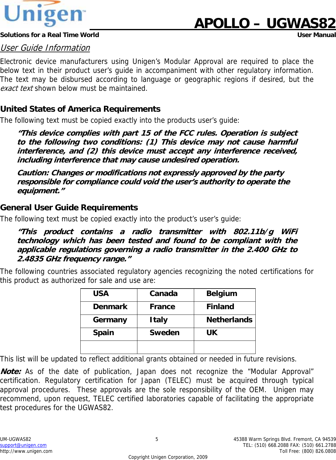    APOLLO &ndash; UGWAS82 Solutions for a Real Time World   User Manual UM-UGWAS82  5  45388 Warm Springs Blvd. Fremont, CA 94539 support@unigen.com    TEL: (510) 668.2088 FAX: (510) 661.2788 http://www.unigen.com    Toll Free: (800) 826.0808 Copyright Unigen Corporation, 2009 User Guide Information Electronic device manufacturers using Unigen&rsquo;s Modular Approval are required to place the below text in their product user&rsquo;s guide in accompaniment with other regulatory information. The text may be disbursed according to language or geographic regions if desired, but the exact text shown below must be maintained.  United States of America Requirements The following text must be copied exactly into the products user&rsquo;s guide: &ldquo;This device complies with part 15 of the FCC rules. Operation is subject to the following two conditions: (1) This device may not cause harmful interference, and (2) this device must accept any interference received, including interference that may cause undesired operation. Caution: Changes or modifications not expressly approved by the party responsible for compliance could void the user&rsquo;s authority to operate the equipment.&rdquo; General User Guide Requirements The following text must be copied exactly into the product&rsquo;s user&rsquo;s guide: &ldquo;This product contains a radio transmitter with 802.11b/g WiFi technology which has been tested and found to be compliant with the applicable regulations governing a radio transmitter in the 2.400 GHz to 2.4835 GHz frequency range.&rdquo; The following countries associated regulatory agencies recognizing the noted certifications for this product as authorized for sale and use are: USA Canada Belgium Denmark France  Finland Germany Italy  Netherlands Spain Sweden UK    This list will be updated to reflect additional grants obtained or needed in future revisions. Note: As of the date of publication, Japan does not recognize the &ldquo;Modular Approval&rdquo; certification. Regulatory certification for Japan (TELEC) must be acquired through typical approval procedures.  These approvals are the sole responsibility of the OEM.  Unigen may recommend, upon request, TELEC certified laboratories capable of facilitating the appropriate test procedures for the UGWAS82. 