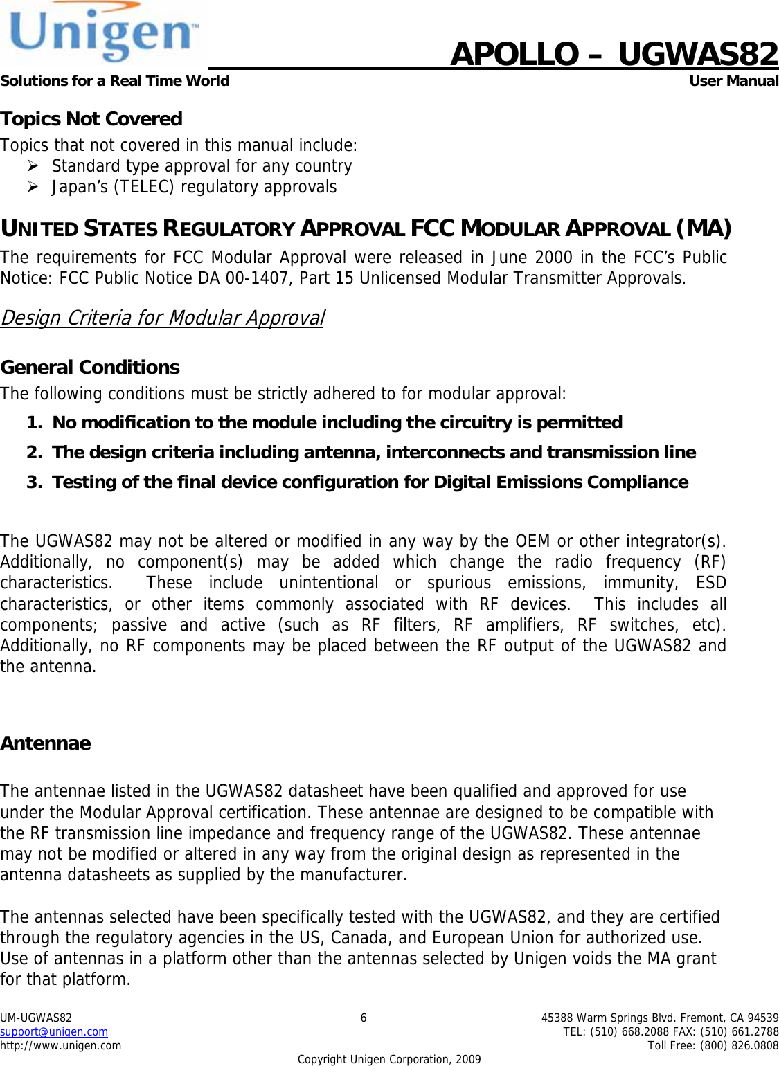    APOLLO &ndash; UGWAS82 Solutions for a Real Time World   User Manual UM-UGWAS82  6  45388 Warm Springs Blvd. Fremont, CA 94539 support@unigen.com    TEL: (510) 668.2088 FAX: (510) 661.2788 http://www.unigen.com    Toll Free: (800) 826.0808 Copyright Unigen Corporation, 2009 Topics Not Covered Topics that not covered in this manual include: &frac34; Standard type approval for any country &frac34; Japan&rsquo;s (TELEC) regulatory approvals UNITED STATES REGULATORY APPROVAL FCC MODULAR APPROVAL (MA) The requirements for FCC Modular Approval were released in June 2000 in the FCC&rsquo;s Public Notice: FCC Public Notice DA 00-1407, Part 15 Unlicensed Modular Transmitter Approvals. Design Criteria for Modular Approval General Conditions The following conditions must be strictly adhered to for modular approval: 1. No modification to the module including the circuitry is permitted 2. The design criteria including antenna, interconnects and transmission line  3. Testing of the final device configuration for Digital Emissions Compliance  The UGWAS82 may not be altered or modified in any way by the OEM or other integrator(s).  Additionally, no component(s) may be added which change the radio frequency (RF) characteristics.  These include unintentional or spurious emissions, immunity, ESD characteristics, or other items commonly associated with RF devices.  This includes all components; passive and active (such as RF filters, RF amplifiers, RF switches, etc).  Additionally, no RF components may be placed between the RF output of the UGWAS82 and the antenna.  Antennae  The antennae listed in the UGWAS82 datasheet have been qualified and approved for use under the Modular Approval certification. These antennae are designed to be compatible with the RF transmission line impedance and frequency range of the UGWAS82. These antennae may not be modified or altered in any way from the original design as represented in the antenna datasheets as supplied by the manufacturer.  The antennas selected have been specifically tested with the UGWAS82, and they are certified through the regulatory agencies in the US, Canada, and European Union for authorized use. Use of antennas in a platform other than the antennas selected by Unigen voids the MA grant for that platform. 