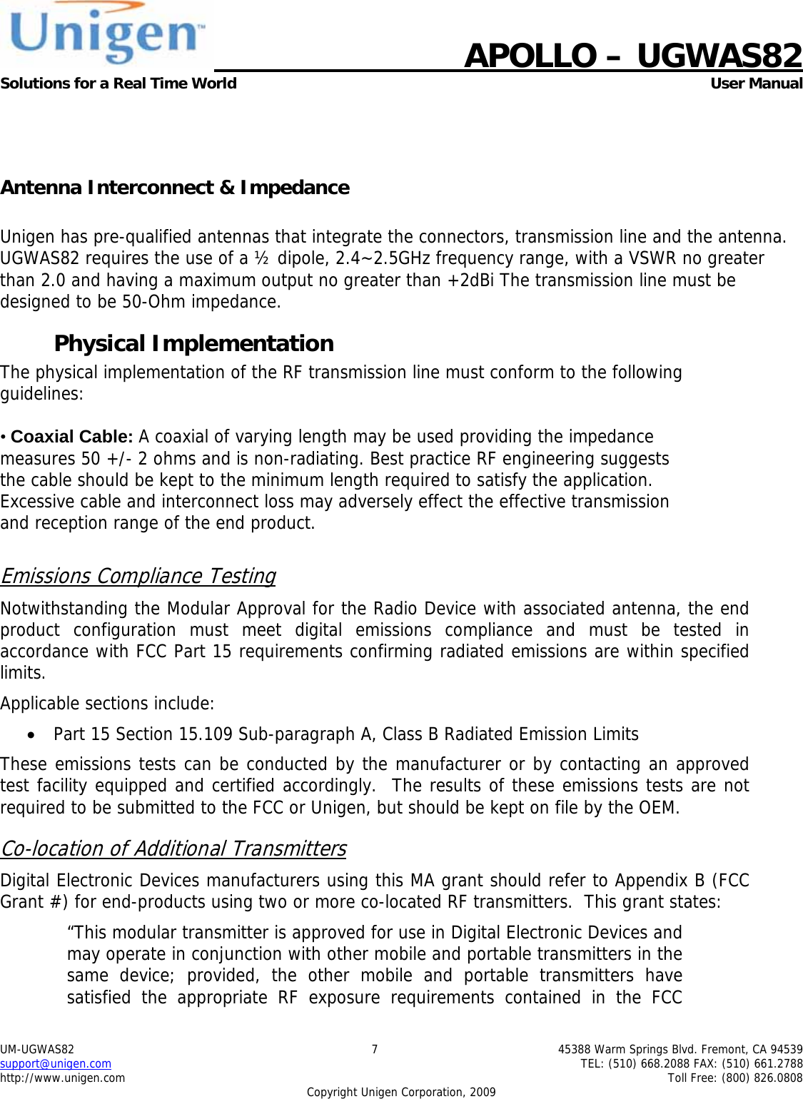    APOLLO &ndash; UGWAS82 Solutions for a Real Time World   User Manual UM-UGWAS82  7  45388 Warm Springs Blvd. Fremont, CA 94539 support@unigen.com    TEL: (510) 668.2088 FAX: (510) 661.2788 http://www.unigen.com    Toll Free: (800) 826.0808 Copyright Unigen Corporation, 2009    Antenna Interconnect &amp; Impedance  Unigen has pre-qualified antennas that integrate the connectors, transmission line and the antenna. UGWAS82 requires the use of a &frac12; dipole, 2.4~2.5GHz frequency range, with a VSWR no greater than 2.0 and having a maximum output no greater than +2dBi The transmission line must be designed to be 50-Ohm impedance. Physical Implementation The physical implementation of the RF transmission line must conform to the following guidelines:  &bull; Coaxial Cable: A coaxial of varying length may be used providing the impedance measures 50 +/- 2 ohms and is non-radiating. Best practice RF engineering suggests the cable should be kept to the minimum length required to satisfy the application. Excessive cable and interconnect loss may adversely effect the effective transmission and reception range of the end product.  Emissions Compliance Testing Notwithstanding the Modular Approval for the Radio Device with associated antenna, the end product configuration must meet digital emissions compliance and must be tested in accordance with FCC Part 15 requirements confirming radiated emissions are within specified limits.  Applicable sections include: &bull; Part 15 Section 15.109 Sub-paragraph A, Class B Radiated Emission Limits  These emissions tests can be conducted by the manufacturer or by contacting an approved test facility equipped and certified accordingly.  The results of these emissions tests are not required to be submitted to the FCC or Unigen, but should be kept on file by the OEM. Co-location of Additional Transmitters Digital Electronic Devices manufacturers using this MA grant should refer to Appendix B (FCC Grant #) for end-products using two or more co-located RF transmitters.  This grant states: &ldquo;This modular transmitter is approved for use in Digital Electronic Devices and may operate in conjunction with other mobile and portable transmitters in the same device; provided, the other mobile and portable transmitters have satisfied the appropriate RF exposure requirements contained in the FCC 
