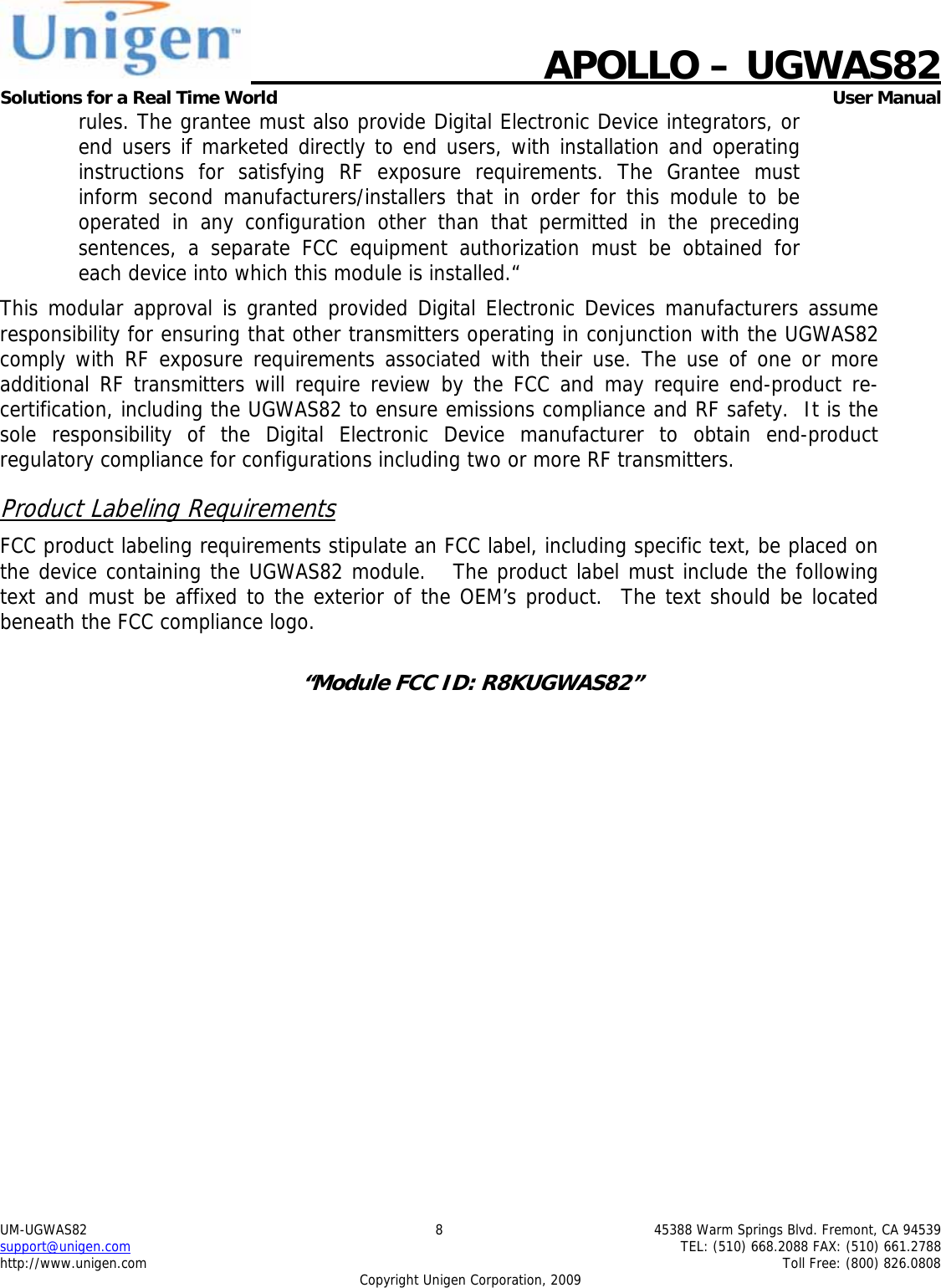    APOLLO &ndash; UGWAS82 Solutions for a Real Time World   User Manual UM-UGWAS82  8  45388 Warm Springs Blvd. Fremont, CA 94539 support@unigen.com    TEL: (510) 668.2088 FAX: (510) 661.2788 http://www.unigen.com    Toll Free: (800) 826.0808 Copyright Unigen Corporation, 2009 rules. The grantee must also provide Digital Electronic Device integrators, or end users if marketed directly to end users, with installation and operating instructions for satisfying RF exposure requirements. The Grantee must inform second manufacturers/installers that in order for this module to be operated in any configuration other than that permitted in the preceding sentences, a separate FCC equipment authorization must be obtained for each device into which this module is installed.&ldquo; This modular approval is granted provided Digital Electronic Devices manufacturers assume responsibility for ensuring that other transmitters operating in conjunction with the UGWAS82 comply with RF exposure requirements associated with their use. The use of one or more additional RF transmitters will require review by the FCC and may require end-product re-certification, including the UGWAS82 to ensure emissions compliance and RF safety.  It is the sole responsibility of the Digital Electronic Device manufacturer to obtain end-product regulatory compliance for configurations including two or more RF transmitters. Product Labeling Requirements FCC product labeling requirements stipulate an FCC label, including specific text, be placed on the device containing the UGWAS82 module.   The product label must include the following text and must be affixed to the exterior of the OEM&rsquo;s product.  The text should be located beneath the FCC compliance logo.    &ldquo;Module FCC ID: R8KUGWAS82&rdquo;  