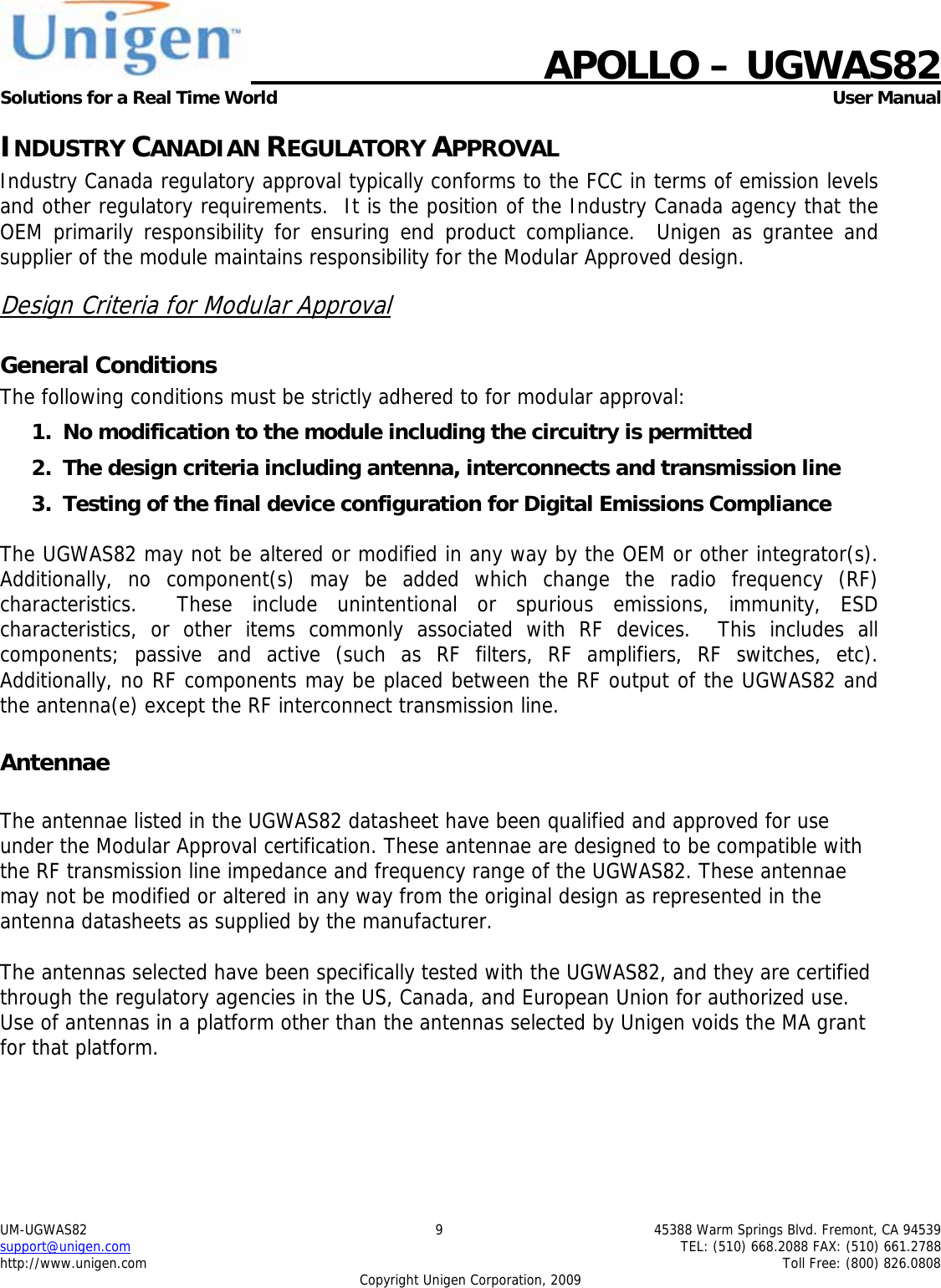    APOLLO &ndash; UGWAS82 Solutions for a Real Time World   User Manual UM-UGWAS82  9  45388 Warm Springs Blvd. Fremont, CA 94539 support@unigen.com    TEL: (510) 668.2088 FAX: (510) 661.2788 http://www.unigen.com    Toll Free: (800) 826.0808 Copyright Unigen Corporation, 2009 INDUSTRY CANADIAN REGULATORY APPROVAL Industry Canada regulatory approval typically conforms to the FCC in terms of emission levels and other regulatory requirements.  It is the position of the Industry Canada agency that the OEM primarily responsibility for ensuring end product compliance.  Unigen as grantee and supplier of the module maintains responsibility for the Modular Approved design. Design Criteria for Modular Approval General Conditions The following conditions must be strictly adhered to for modular approval: 1. No modification to the module including the circuitry is permitted 2. The design criteria including antenna, interconnects and transmission line  3. Testing of the final device configuration for Digital Emissions Compliance  The UGWAS82 may not be altered or modified in any way by the OEM or other integrator(s).  Additionally, no component(s) may be added which change the radio frequency (RF) characteristics.  These include unintentional or spurious emissions, immunity, ESD characteristics, or other items commonly associated with RF devices.  This includes all components; passive and active (such as RF filters, RF amplifiers, RF switches, etc).  Additionally, no RF components may be placed between the RF output of the UGWAS82 and the antenna(e) except the RF interconnect transmission line. Antennae  The antennae listed in the UGWAS82 datasheet have been qualified and approved for use under the Modular Approval certification. These antennae are designed to be compatible with the RF transmission line impedance and frequency range of the UGWAS82. These antennae may not be modified or altered in any way from the original design as represented in the antenna datasheets as supplied by the manufacturer.  The antennas selected have been specifically tested with the UGWAS82, and they are certified through the regulatory agencies in the US, Canada, and European Union for authorized use. Use of antennas in a platform other than the antennas selected by Unigen voids the MA grant for that platform.    