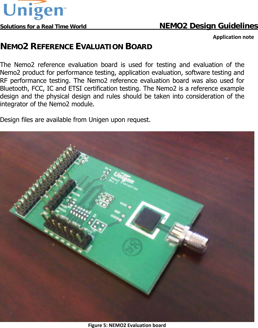           Solutions for a Real Time World                                  NEMO2 Design GuidelinesApplicationnoteNEMO2 REFERENCE EVALUATION BOARD  The Nemo2 reference evaluation board is used for testing and evaluation of the Nemo2 product for performance testing, application evaluation, software testing and RF performance testing. The Nemo2 reference evaluation board was also used for Bluetooth, FCC, IC and ETSI certification testing. The Nemo2 is a reference example design and the physical design and rules should be taken into consideration of the integrator of the Nemo2 module.  Design files are available from Unigen upon request.   Figure5:NEMO2Evaluationboard    