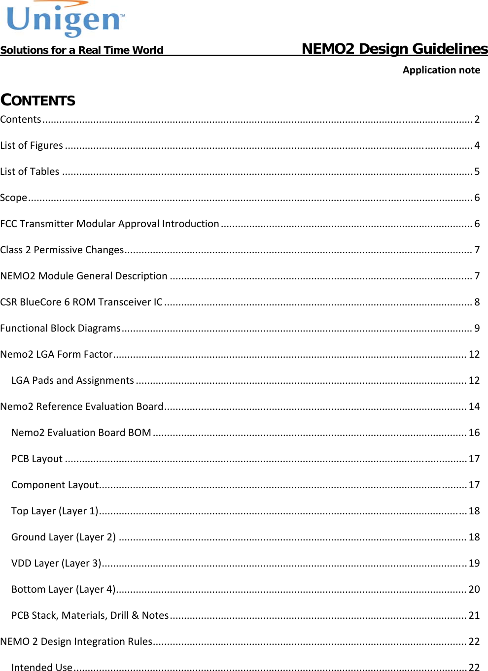           Solutions for a Real Time World                                  NEMO2 Design GuidelinesApplicationnoteCONTENTS Contents........................................................................................................................................................2ListofFigures................................................................................................................................................4ListofTables.................................................................................................................................................5Scope.............................................................................................................................................................6FCCTransmitterModularApprovalIntroduction.........................................................................................6Class2PermissiveChanges...........................................................................................................................7NEMO2ModuleGeneralDescription...........................................................................................................7CSRBlueCore6ROMTransceiverIC.............................................................................................................8FunctionalBlockDiagrams............................................................................................................................9Nemo2LGAFormFactor.............................................................................................................................12LGAPadsandAssignments.....................................................................................................................12Nemo2ReferenceEvaluationBoard...........................................................................................................14Nemo2EvaluationBoardBOM...............................................................................................................16PCBLayout..............................................................................................................................................17ComponentLayout..................................................................................................................................17TopLayer(Layer1)..................................................................................................................................18GroundLayer(Layer2)...........................................................................................................................18VDDLayer(Layer3).................................................................................................................................19BottomLayer(Layer4)............................................................................................................................20PCBStack,Materials,Drill&amp;Notes.........................................................................................................21NEMO2DesignIntegrationRules...............................................................................................................22IntendedUse...........................................................................................................................................22