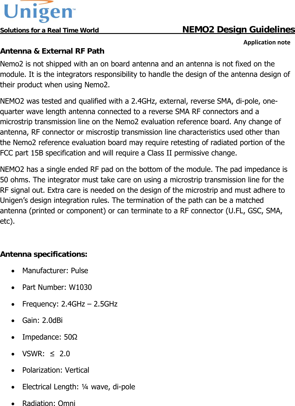           Solutions for a Real Time World                                  NEMO2 Design GuidelinesApplicationnoteAntenna &amp; External RF Path Nemo2 is not shipped with an on board antenna and an antenna is not fixed on the module. It is the integrators responsibility to handle the design of the antenna design of their product when using Nemo2.  NEMO2 was tested and qualified with a 2.4GHz, external, reverse SMA, di-pole, one-quarter wave length antenna connected to a reverse SMA RF connectors and a microstrip transmission line on the Nemo2 evaluation reference board. Any change of antenna, RF connector or miscrostip transmission line characteristics used other than the Nemo2 reference evaluation board may require retesting of radiated portion of the FCC part 15B specification and will require a Class II permissive change.  NEMO2 has a single ended RF pad on the bottom of the module. The pad impedance is 50 ohms. The integrator must take care on using a microstrip transmission line for the RF signal out. Extra care is needed on the design of the microstrip and must adhere to Unigen&rsquo;s design integration rules. The termination of the path can be a matched antenna (printed or component) or can terminate to a RF connector (U.FL, GSC, SMA, etc).   Antenna specifications:  Manufacturer: Pulse  Part Number: W1030  Frequency: 2.4GHz &ndash; 2.5GHz  Gain: 2.0dBi  Impedance: 50Ω  VSWR:  &le;  2.0  Polarization: Vertical  Electrical Length: &frac14; wave, di-pole  Radiation: Omni 