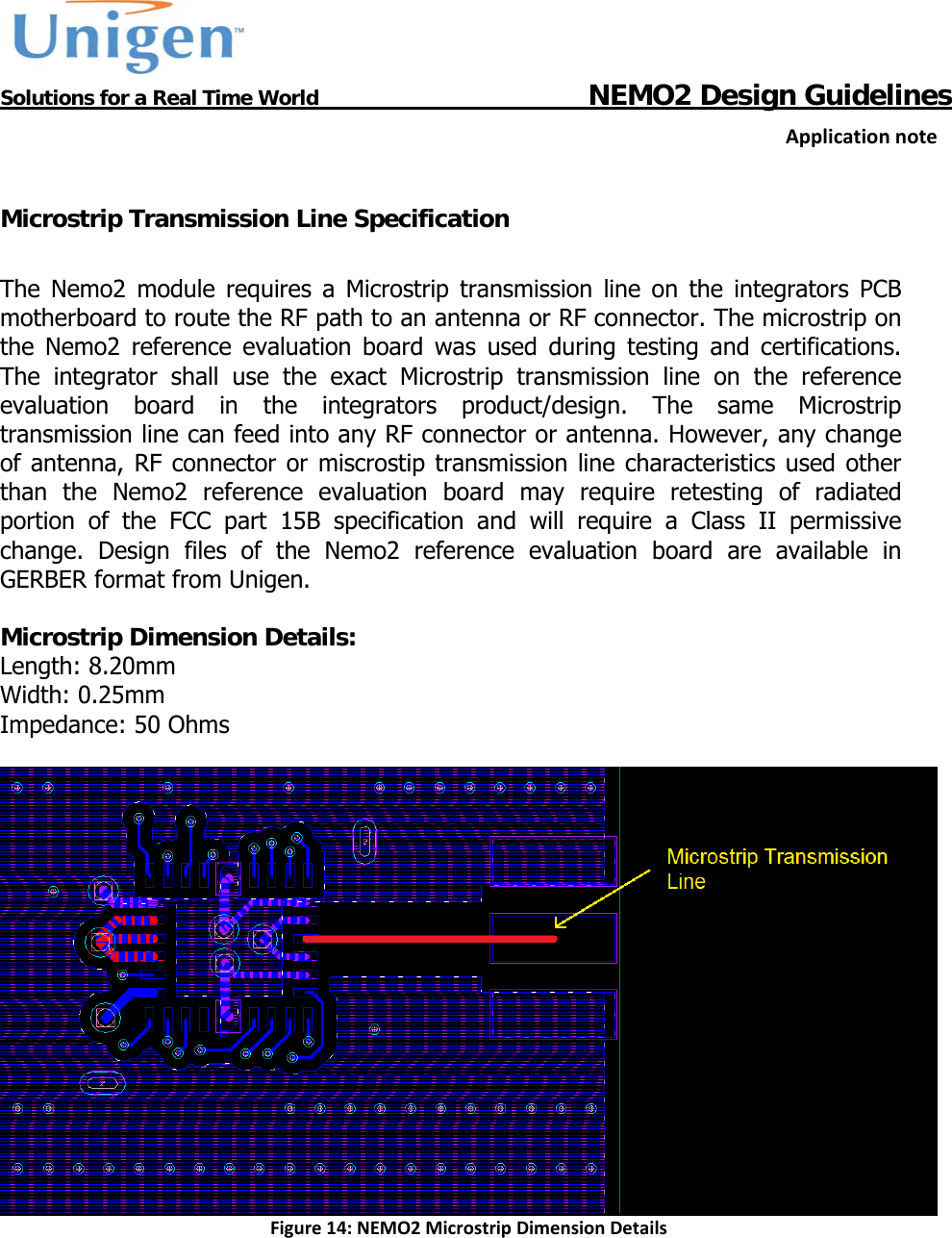           Solutions for a Real Time World                                  NEMO2 Design GuidelinesApplicationnote Microstrip Transmission Line Specification  The Nemo2 module requires a Microstrip transmission line on the integrators PCB motherboard to route the RF path to an antenna or RF connector. The microstrip on the Nemo2 reference evaluation board was used during testing and certifications. The integrator shall use the exact Microstrip transmission line on the reference evaluation board in the integrators product/design. The same Microstrip transmission line can feed into any RF connector or antenna. However, any change of antenna, RF connector or miscrostip transmission line characteristics used other than the Nemo2 reference evaluation board may require retesting of radiated portion of the FCC part 15B specification and will require a Class II permissive change. Design files of the Nemo2 reference evaluation board are available in GERBER format from Unigen.  Microstrip Dimension Details: Length: 8.20mm Width: 0.25mm Impedance: 50 Ohms   Figure14:NEMO2MicrostripDimensionDetails  