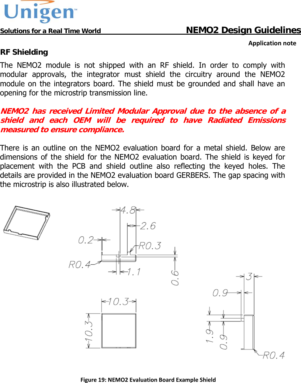           Solutions for a Real Time World                                  NEMO2 Design GuidelinesApplicationnoteRF Shielding The NEMO2 module is not shipped with an RF shield. In order to comply with modular approvals, the integrator must shield the circuitry around the NEMO2 module on the integrators board. The shield must be grounded and shall have an opening for the microstrip transmission line.   NEMO2 has received Limited Modular Approval due to the absence of a shield and each OEM will be required to have Radiated Emissions measured to ensure compliance.  There is an outline on the NEMO2 evaluation board for a metal shield. Below are dimensions of the shield for the NEMO2 evaluation board. The shield is keyed for placement with the PCB and shield outline also reflecting the keyed holes. The details are provided in the NEMO2 evaluation board GERBERS. The gap spacing with the microstrip is also illustrated below.    Figure19:NEMO2EvaluationBoardExampleShield