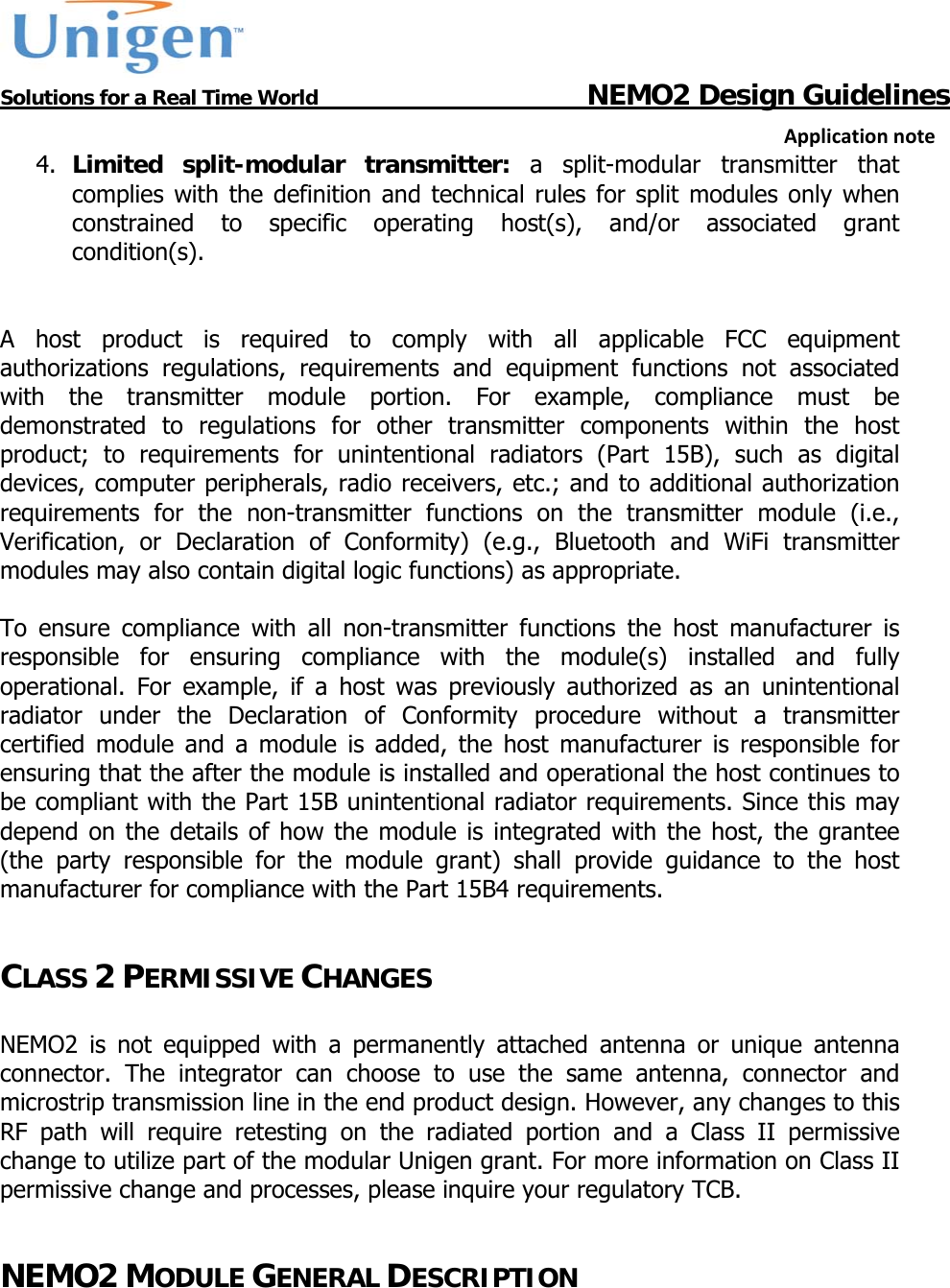           Solutions for a Real Time World                                  NEMO2 Design GuidelinesApplicationnote4. Limited split-modular transmitter: a split-modular transmitter that complies with the definition and technical rules for split modules only when constrained to specific operating host(s), and/or associated grant condition(s).    A host product is required to comply with all applicable FCC equipment authorizations regulations, requirements and equipment functions not associated with the transmitter module portion. For example, compliance must be demonstrated to regulations for other transmitter components within the host product; to requirements for unintentional radiators (Part 15B), such as digital devices, computer peripherals, radio receivers, etc.; and to additional authorization requirements for the non-transmitter functions on the transmitter module (i.e., Verification, or Declaration of Conformity) (e.g., Bluetooth and WiFi transmitter modules may also contain digital logic functions) as appropriate.   To ensure compliance with all non-transmitter functions the host manufacturer is responsible for ensuring compliance with the module(s) installed and fully operational. For example, if a host was previously authorized as an unintentional radiator under the Declaration of Conformity procedure without a transmitter certified module and a module is added, the host manufacturer is responsible for ensuring that the after the module is installed and operational the host continues to be compliant with the Part 15B unintentional radiator requirements. Since this may depend on the details of how the module is integrated with the host, the grantee (the party responsible for the module grant) shall provide guidance to the host manufacturer for compliance with the Part 15B4 requirements.  CLASS 2 PERMISSIVE CHANGES  NEMO2 is not equipped with a permanently attached antenna or unique antenna connector. The integrator can choose to use the same antenna, connector and microstrip transmission line in the end product design. However, any changes to this RF path will require retesting on the radiated portion and a Class II permissive change to utilize part of the modular Unigen grant. For more information on Class II permissive change and processes, please inquire your regulatory TCB.   NEMO2 MODULE GENERAL DESCRIPTION  