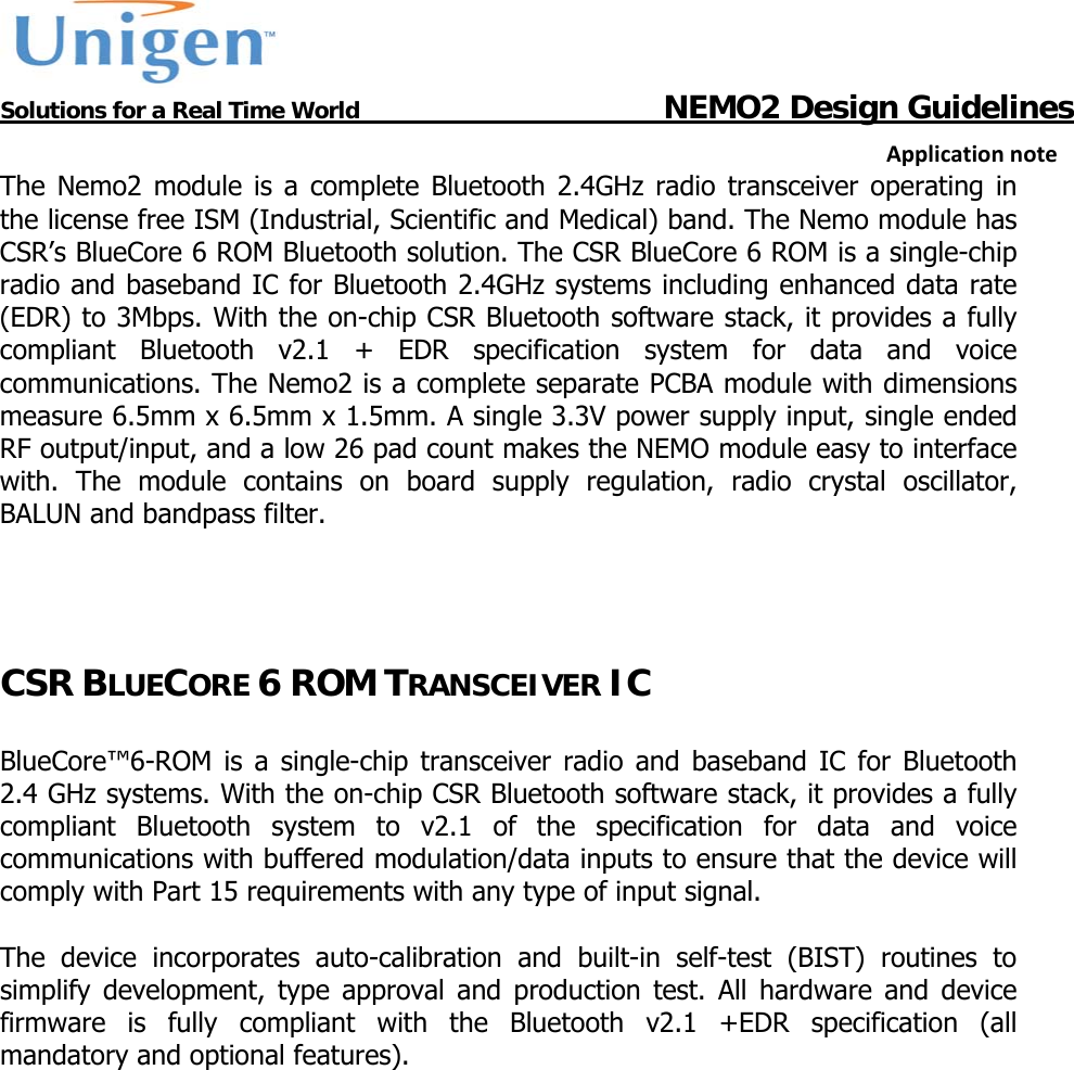           Solutions for a Real Time World                                  NEMO2 Design GuidelinesApplicationnoteThe Nemo2 module is a complete Bluetooth 2.4GHz radio transceiver operating in the license free ISM (Industrial, Scientific and Medical) band. The Nemo module has CSR&rsquo;s BlueCore 6 ROM Bluetooth solution. The CSR BlueCore 6 ROM is a single-chip radio and baseband IC for Bluetooth 2.4GHz systems including enhanced data rate (EDR) to 3Mbps. With the on-chip CSR Bluetooth software stack, it provides a fully compliant Bluetooth v2.1 + EDR specification system for data and voice communications. The Nemo2 is a complete separate PCBA module with dimensions measure 6.5mm x 6.5mm x 1.5mm. A single 3.3V power supply input, single ended RF output/input, and a low 26 pad count makes the NEMO module easy to interface with. The module contains on board supply regulation, radio crystal oscillator, BALUN and bandpass filter.   CSR BLUECORE 6 ROM TRANSCEIVER IC  BlueCore&trade;6-ROM is a single-chip transceiver radio and baseband IC for Bluetooth 2.4 GHz systems. With the on-chip CSR Bluetooth software stack, it provides a fully compliant Bluetooth system to v2.1 of the specification for data and voice communications with buffered modulation/data inputs to ensure that the device will comply with Part 15 requirements with any type of input signal.  The device incorporates auto-calibration and built-in self-test (BIST) routines to simplify development, type approval and production test. All hardware and device firmware is fully compliant with the Bluetooth v2.1 +EDR specification (all mandatory and optional features).    