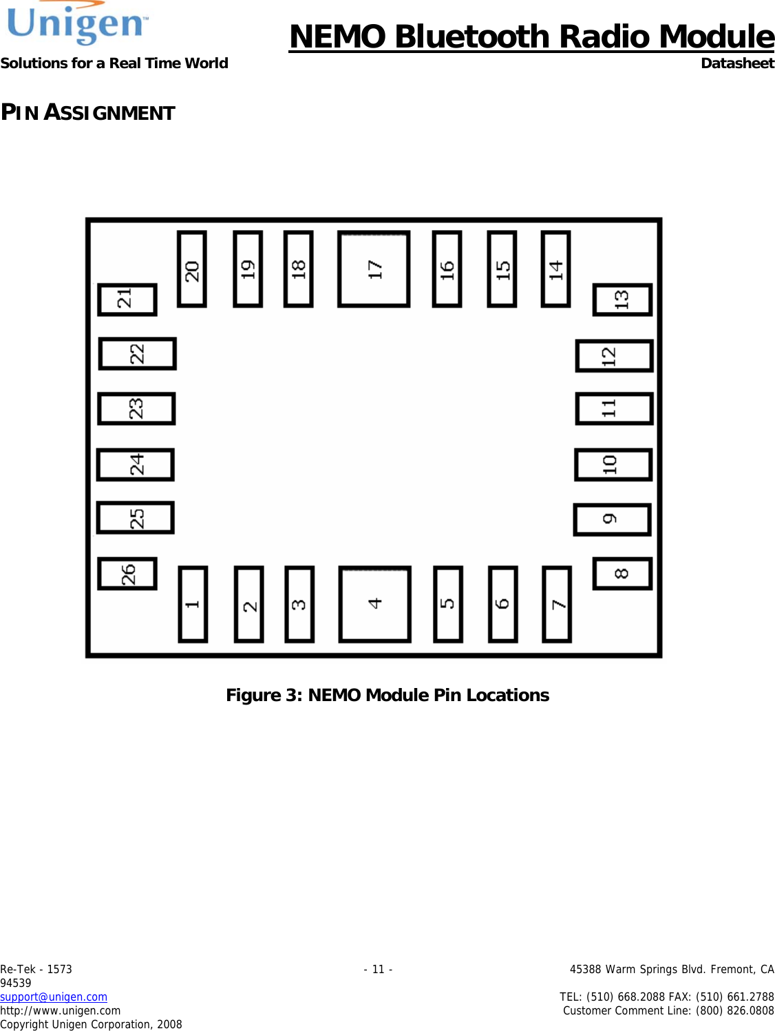      NEMO Bluetooth Radio Module Solutions for a Real Time World Datasheet Re-Tek - 1573                                                                                 - 11 -                                          45388 Warm Springs Blvd. Fremont, CA 94539 support@unigen.com                     TEL: (510) 668.2088 FAX: (510) 661.2788 http://www.unigen.com  Customer Comment Line: (800) 826.0808 Copyright Unigen Corporation, 2008 PIN ASSIGNMENT       Figure 3: NEMO Module Pin Locations 