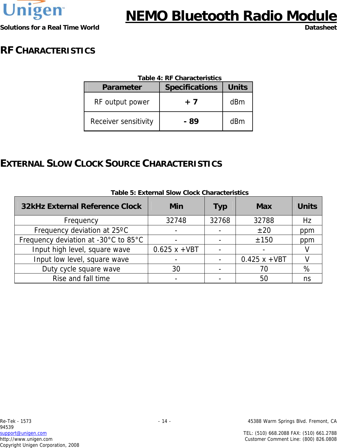      NEMO Bluetooth Radio Module Solutions for a Real Time World Datasheet Re-Tek - 1573                                                                                 - 14 -                                          45388 Warm Springs Blvd. Fremont, CA 94539 support@unigen.com                     TEL: (510) 668.2088 FAX: (510) 661.2788 http://www.unigen.com  Customer Comment Line: (800) 826.0808 Copyright Unigen Corporation, 2008  RF CHARACTERISTICS   Table 4: RF Characteristics Parameter  Specifications Units RF output power  + 7  dBm Receiver sensitivity  - 89  dBm   EXTERNAL SLOW CLOCK SOURCE CHARACTERISTICS   Table 5: External Slow Clock Characteristics 32kHz External Reference Clock  Min  Typ  Max  UnitsFrequency 32748 32768 32788 Hz Frequency deviation at 25&ordm;C  -  -  &plusmn;20  ppm Frequency deviation at -30&deg;C to 85&deg;C -  -  &plusmn;150  ppm Input high level, square wave  0.625 x +VBT -  -  V Input low level, square wave  -  -  0.425 x +VBT V Duty cycle square wave  30  -  70  % Rise and fall time  -  -  50  ns 