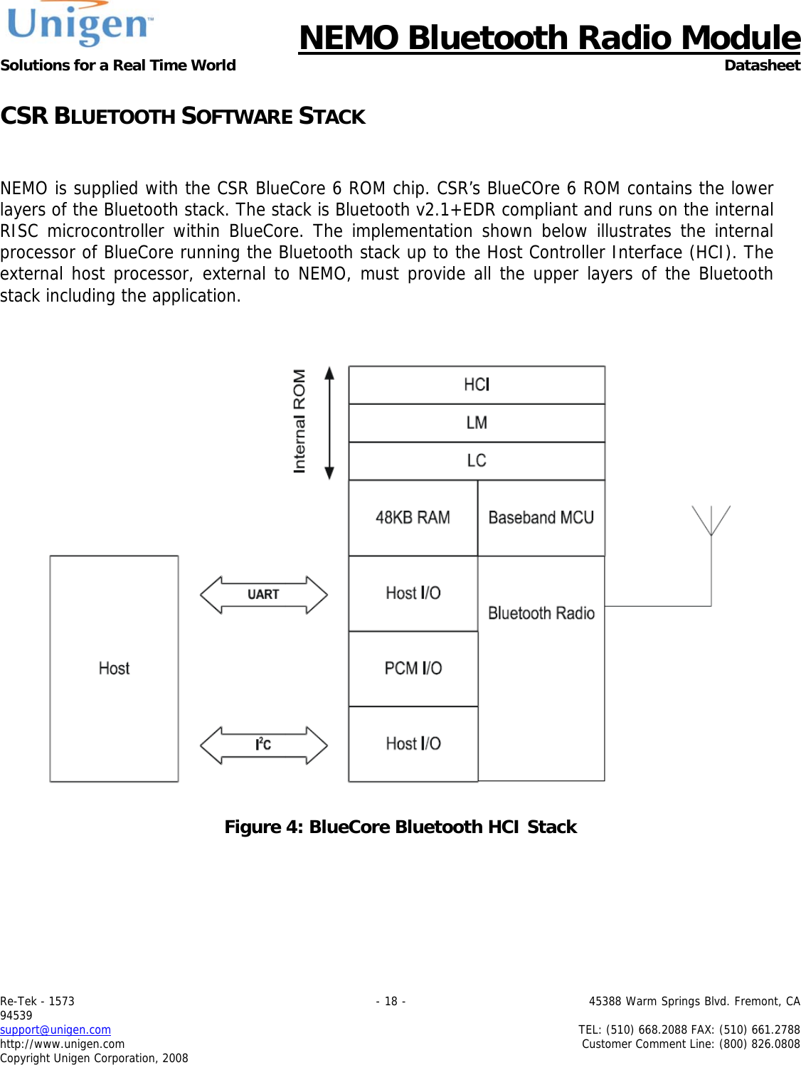      NEMO Bluetooth Radio Module Solutions for a Real Time World Datasheet Re-Tek - 1573                                                                                 - 18 -                                          45388 Warm Springs Blvd. Fremont, CA 94539 support@unigen.com                     TEL: (510) 668.2088 FAX: (510) 661.2788 http://www.unigen.com  Customer Comment Line: (800) 826.0808 Copyright Unigen Corporation, 2008 CSR BLUETOOTH SOFTWARE STACK   NEMO is supplied with the CSR BlueCore 6 ROM chip. CSR&rsquo;s BlueCOre 6 ROM contains the lower layers of the Bluetooth stack. The stack is Bluetooth v2.1+EDR compliant and runs on the internal RISC microcontroller within BlueCore. The implementation shown below illustrates the internal processor of BlueCore running the Bluetooth stack up to the Host Controller Interface (HCI). The external host processor, external to NEMO, must provide all the upper layers of the Bluetooth stack including the application.      Figure 4: BlueCore Bluetooth HCI Stack    