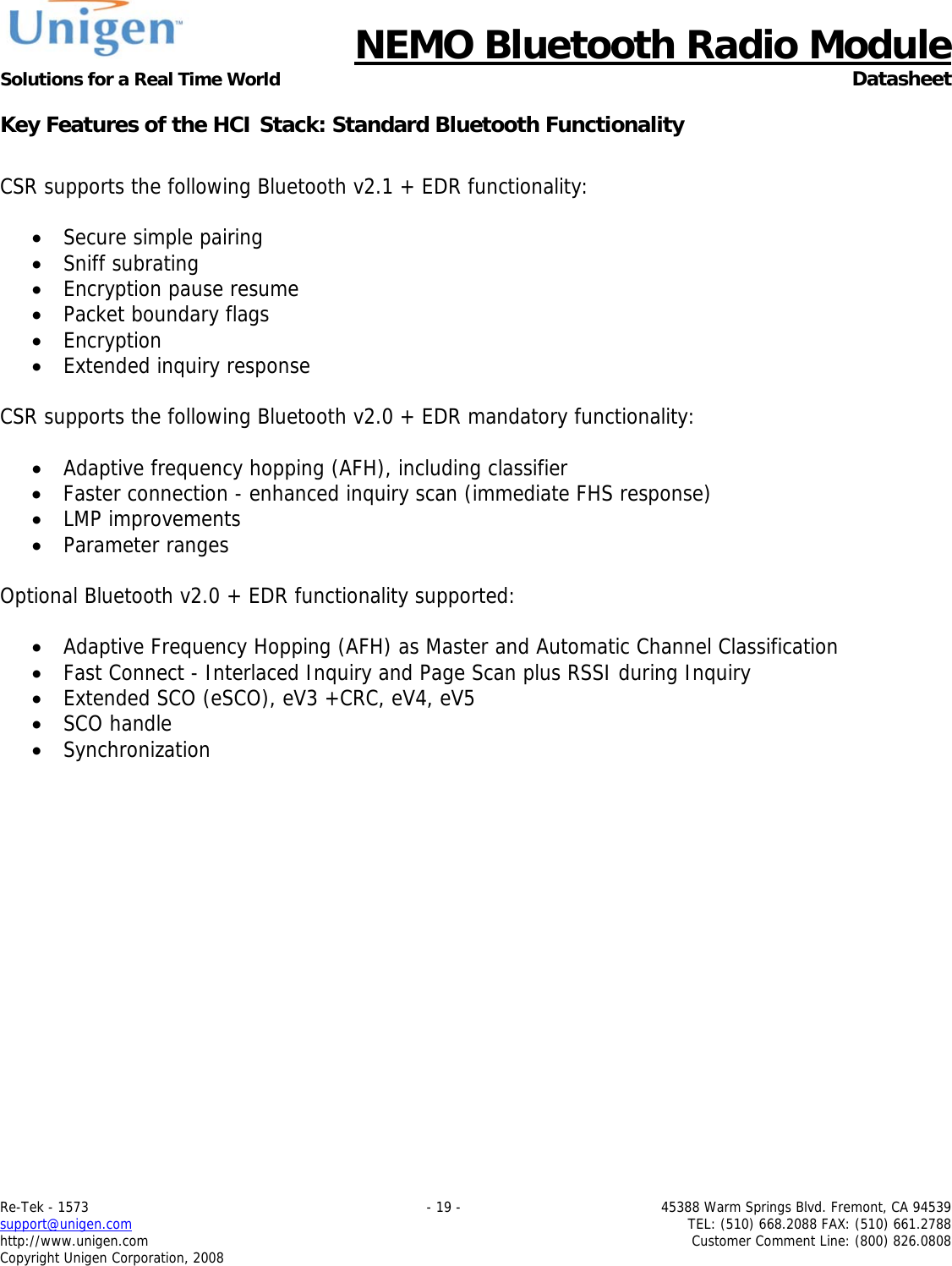      NEMO Bluetooth Radio Module Solutions for a Real Time World  Datasheet Re-Tek - 1573    - 19 -  45388 Warm Springs Blvd. Fremont, CA 94539 support@unigen.com    TEL: (510) 668.2088 FAX: (510) 661.2788 http://www.unigen.com  Customer Comment Line: (800) 826.0808 Copyright Unigen Corporation, 2008 Key Features of the HCI Stack: Standard Bluetooth Functionality  CSR supports the following Bluetooth v2.1 + EDR functionality:  &bull; Secure simple pairing &bull; Sniff subrating &bull; Encryption pause resume &bull; Packet boundary flags &bull; Encryption &bull; Extended inquiry response  CSR supports the following Bluetooth v2.0 + EDR mandatory functionality:  &bull; Adaptive frequency hopping (AFH), including classifier &bull; Faster connection - enhanced inquiry scan (immediate FHS response) &bull; LMP improvements &bull; Parameter ranges  Optional Bluetooth v2.0 + EDR functionality supported:  &bull; Adaptive Frequency Hopping (AFH) as Master and Automatic Channel Classification &bull; Fast Connect - Interlaced Inquiry and Page Scan plus RSSI during Inquiry &bull; Extended SCO (eSCO), eV3 +CRC, eV4, eV5 &bull; SCO handle &bull; Synchronization    