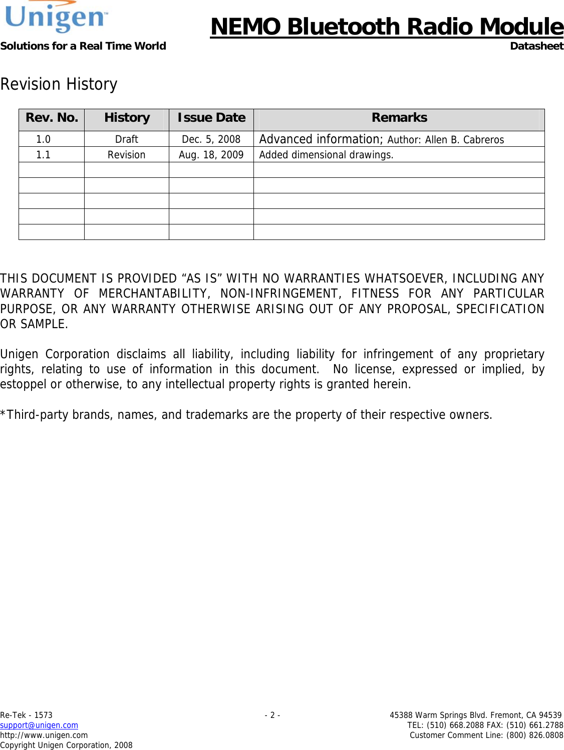      NEMO Bluetooth Radio Module Solutions for a Real Time World Datasheet Re-Tek - 1573                                                                                 - 2 -                                          45388 Warm Springs Blvd. Fremont, CA 94539 support@unigen.com                     TEL: (510) 668.2088 FAX: (510) 661.2788 http://www.unigen.com  Customer Comment Line: (800) 826.0808 Copyright Unigen Corporation, 2008  Revision History  Rev. No.  History  Issue Date Remarks 1.0  Draft  Dec. 5, 2008  Advanced information; Author: Allen B. Cabreros 1.1  Revision  Aug. 18, 2009  Added dimensional drawings.                       THIS DOCUMENT IS PROVIDED &ldquo;AS IS&rdquo; WITH NO WARRANTIES WHATSOEVER, INCLUDING ANY WARRANTY OF MERCHANTABILITY, NON-INFRINGEMENT, FITNESS FOR ANY PARTICULAR PURPOSE, OR ANY WARRANTY OTHERWISE ARISING OUT OF ANY PROPOSAL, SPECIFICATION OR SAMPLE.  Unigen Corporation disclaims all liability, including liability for infringement of any proprietary rights, relating to use of information in this document.  No license, expressed or implied, by estoppel or otherwise, to any intellectual property rights is granted herein.  *Third-party brands, names, and trademarks are the property of their respective owners. 