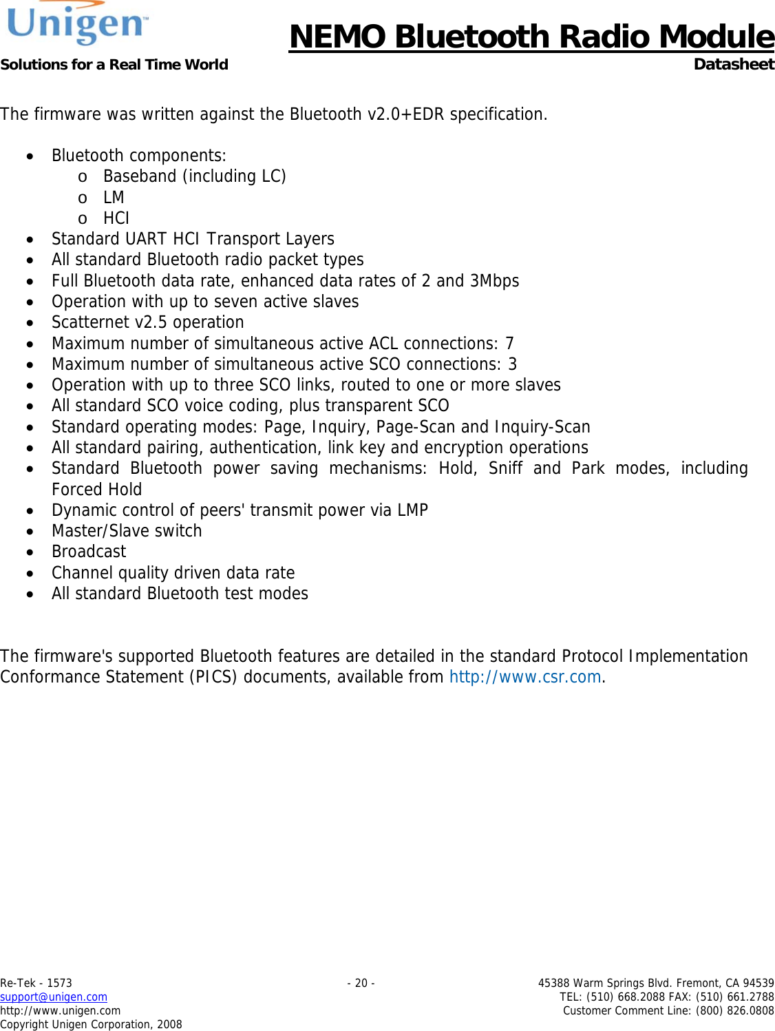      NEMO Bluetooth Radio Module Solutions for a Real Time World  Datasheet Re-Tek - 1573    - 20 -  45388 Warm Springs Blvd. Fremont, CA 94539 support@unigen.com    TEL: (510) 668.2088 FAX: (510) 661.2788 http://www.unigen.com  Customer Comment Line: (800) 826.0808 Copyright Unigen Corporation, 2008  The firmware was written against the Bluetooth v2.0+EDR specification.  &bull; Bluetooth components: o Baseband (including LC) o LM o HCI &bull; Standard UART HCI Transport Layers &bull; All standard Bluetooth radio packet types &bull; Full Bluetooth data rate, enhanced data rates of 2 and 3Mbps &bull; Operation with up to seven active slaves &bull; Scatternet v2.5 operation &bull; Maximum number of simultaneous active ACL connections: 7 &bull; Maximum number of simultaneous active SCO connections: 3 &bull; Operation with up to three SCO links, routed to one or more slaves &bull; All standard SCO voice coding, plus transparent SCO &bull; Standard operating modes: Page, Inquiry, Page-Scan and Inquiry-Scan &bull; All standard pairing, authentication, link key and encryption operations &bull; Standard Bluetooth power saving mechanisms: Hold, Sniff and Park modes, including Forced Hold &bull; Dynamic control of peers' transmit power via LMP &bull; Master/Slave switch &bull; Broadcast &bull; Channel quality driven data rate &bull; All standard Bluetooth test modes   The firmware's supported Bluetooth features are detailed in the standard Protocol Implementation Conformance Statement (PICS) documents, available from http://www.csr.com. 