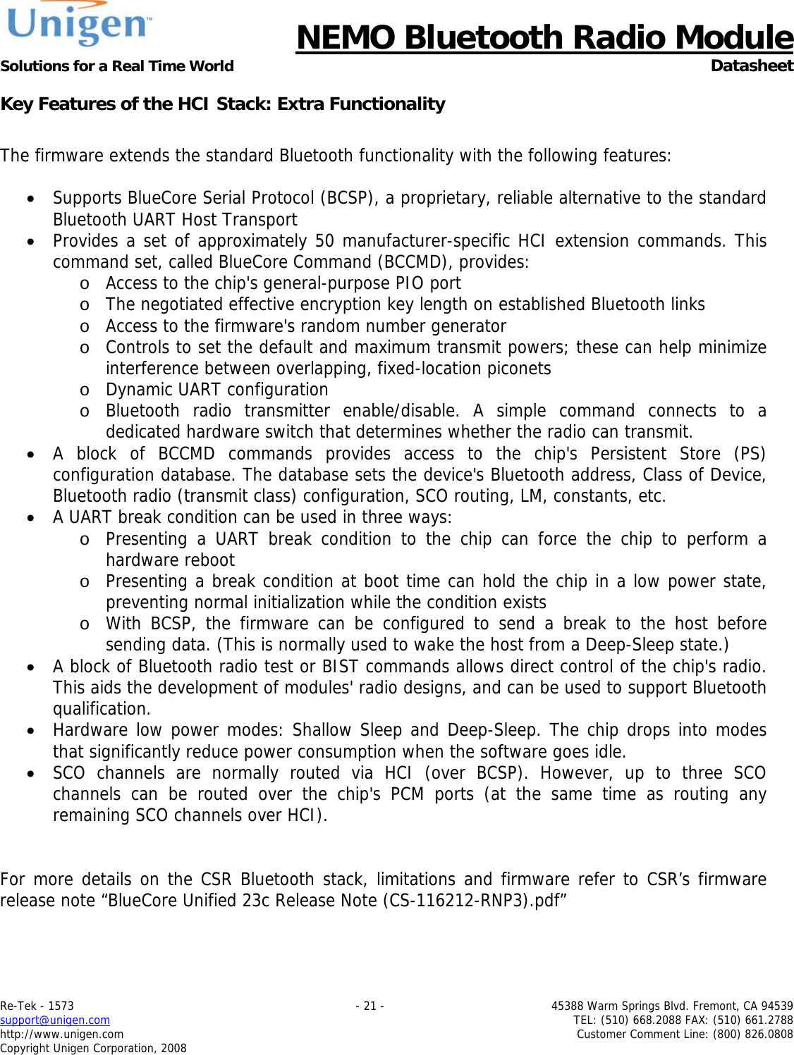      NEMO Bluetooth Radio Module Solutions for a Real Time World  Datasheet Re-Tek - 1573    - 21 -  45388 Warm Springs Blvd. Fremont, CA 94539 support@unigen.com    TEL: (510) 668.2088 FAX: (510) 661.2788 http://www.unigen.com  Customer Comment Line: (800) 826.0808 Copyright Unigen Corporation, 2008 Key Features of the HCI Stack: Extra Functionality  The firmware extends the standard Bluetooth functionality with the following features:  &bull; Supports BlueCore Serial Protocol (BCSP), a proprietary, reliable alternative to the standard Bluetooth UART Host Transport &bull; Provides a set of approximately 50 manufacturer-specific HCI extension commands. This command set, called BlueCore Command (BCCMD), provides: o Access to the chip's general-purpose PIO port o The negotiated effective encryption key length on established Bluetooth links o Access to the firmware's random number generator o Controls to set the default and maximum transmit powers; these can help minimize interference between overlapping, fixed-location piconets o Dynamic UART configuration o Bluetooth radio transmitter enable/disable. A simple command connects to a dedicated hardware switch that determines whether the radio can transmit. &bull; A block of BCCMD commands provides access to the chip's Persistent Store (PS) configuration database. The database sets the device's Bluetooth address, Class of Device, Bluetooth radio (transmit class) configuration, SCO routing, LM, constants, etc. &bull; A UART break condition can be used in three ways: o Presenting a UART break condition to the chip can force the chip to perform a hardware reboot o Presenting a break condition at boot time can hold the chip in a low power state, preventing normal initialization while the condition exists o With BCSP, the firmware can be configured to send a break to the host before sending data. (This is normally used to wake the host from a Deep-Sleep state.) &bull; A block of Bluetooth radio test or BIST commands allows direct control of the chip's radio. This aids the development of modules' radio designs, and can be used to support Bluetooth qualification. &bull; Hardware low power modes: Shallow Sleep and Deep-Sleep. The chip drops into modes that significantly reduce power consumption when the software goes idle. &bull; SCO channels are normally routed via HCI (over BCSP). However, up to three SCO channels can be routed over the chip's PCM ports (at the same time as routing any remaining SCO channels over HCI).   For more details on the CSR Bluetooth stack, limitations and firmware refer to CSR&rsquo;s firmware release note &ldquo;BlueCore Unified 23c Release Note (CS-116212-RNP3).pdf&rdquo;  