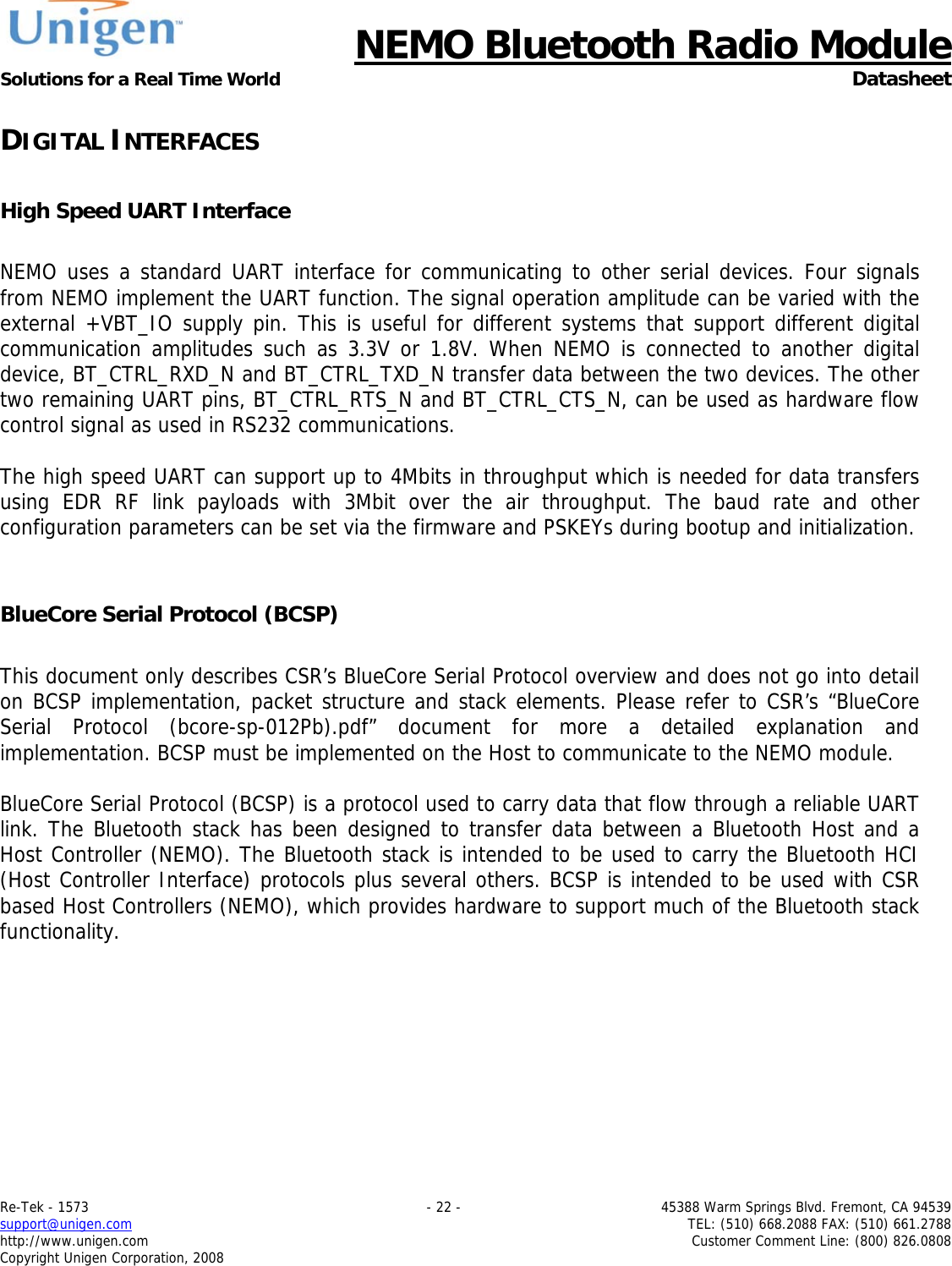      NEMO Bluetooth Radio Module Solutions for a Real Time World  Datasheet Re-Tek - 1573    - 22 -  45388 Warm Springs Blvd. Fremont, CA 94539 support@unigen.com    TEL: (510) 668.2088 FAX: (510) 661.2788 http://www.unigen.com  Customer Comment Line: (800) 826.0808 Copyright Unigen Corporation, 2008 DIGITAL INTERFACES  High Speed UART Interface  NEMO uses a standard UART interface for communicating to other serial devices. Four signals from NEMO implement the UART function. The signal operation amplitude can be varied with the external +VBT_IO supply pin. This is useful for different systems that support different digital communication amplitudes such as 3.3V or 1.8V. When NEMO is connected to another digital device, BT_CTRL_RXD_N and BT_CTRL_TXD_N transfer data between the two devices. The other two remaining UART pins, BT_CTRL_RTS_N and BT_CTRL_CTS_N, can be used as hardware flow control signal as used in RS232 communications.   The high speed UART can support up to 4Mbits in throughput which is needed for data transfers using EDR RF link payloads with 3Mbit over the air throughput. The baud rate and other configuration parameters can be set via the firmware and PSKEYs during bootup and initialization.    BlueCore Serial Protocol (BCSP)   This document only describes CSR&rsquo;s BlueCore Serial Protocol overview and does not go into detail on BCSP implementation, packet structure and stack elements. Please refer to CSR&rsquo;s &ldquo;BlueCore Serial Protocol (bcore-sp-012Pb).pdf&rdquo; document for more a detailed explanation and implementation. BCSP must be implemented on the Host to communicate to the NEMO module.   BlueCore Serial Protocol (BCSP) is a protocol used to carry data that flow through a reliable UART link. The Bluetooth stack has been designed to transfer data between a Bluetooth Host and a Host Controller (NEMO). The Bluetooth stack is intended to be used to carry the Bluetooth HCI (Host Controller Interface) protocols plus several others. BCSP is intended to be used with CSR based Host Controllers (NEMO), which provides hardware to support much of the Bluetooth stack functionality.   