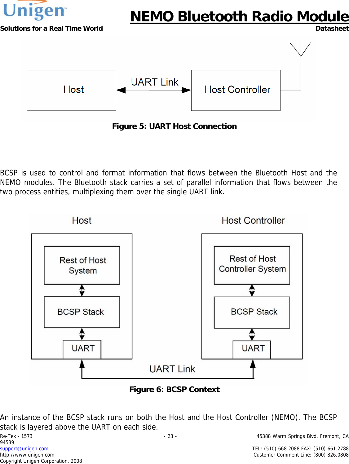      NEMO Bluetooth Radio Module Solutions for a Real Time World Datasheet Re-Tek - 1573                                                                                 - 23 -                                          45388 Warm Springs Blvd. Fremont, CA 94539 support@unigen.com                     TEL: (510) 668.2088 FAX: (510) 661.2788 http://www.unigen.com  Customer Comment Line: (800) 826.0808 Copyright Unigen Corporation, 2008  Figure 5: UART Host Connection     BCSP is used to control and format information that flows between the Bluetooth Host and the NEMO modules. The Bluetooth stack carries a set of parallel information that flows between the two process entities, multiplexing them over the single UART link.    Figure 6: BCSP Context   An instance of the BCSP stack runs on both the Host and the Host Controller (NEMO). The BCSP stack is layered above the UART on each side.  
