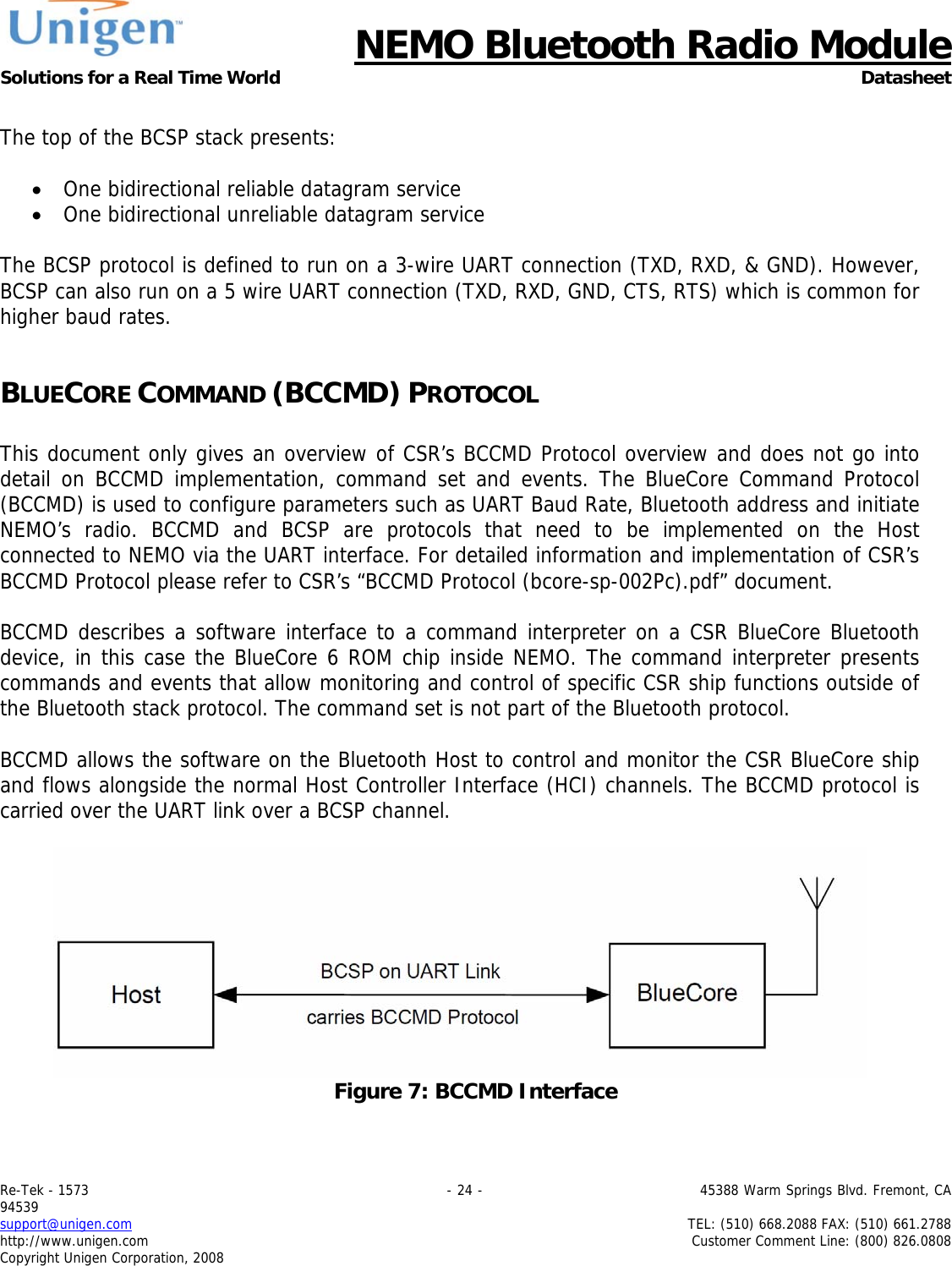      NEMO Bluetooth Radio Module Solutions for a Real Time World Datasheet Re-Tek - 1573                                                                                 - 24 -                                          45388 Warm Springs Blvd. Fremont, CA 94539 support@unigen.com                     TEL: (510) 668.2088 FAX: (510) 661.2788 http://www.unigen.com  Customer Comment Line: (800) 826.0808 Copyright Unigen Corporation, 2008  The top of the BCSP stack presents:  &bull; One bidirectional reliable datagram service &bull; One bidirectional unreliable datagram service  The BCSP protocol is defined to run on a 3-wire UART connection (TXD, RXD, &amp; GND). However, BCSP can also run on a 5 wire UART connection (TXD, RXD, GND, CTS, RTS) which is common for higher baud rates.   BLUECORE COMMAND (BCCMD) PROTOCOL  This document only gives an overview of CSR&rsquo;s BCCMD Protocol overview and does not go into detail on BCCMD implementation, command set and events. The BlueCore Command Protocol (BCCMD) is used to configure parameters such as UART Baud Rate, Bluetooth address and initiate NEMO&rsquo;s radio. BCCMD and BCSP are protocols that need to be implemented on the Host connected to NEMO via the UART interface. For detailed information and implementation of CSR&rsquo;s BCCMD Protocol please refer to CSR&rsquo;s &ldquo;BCCMD Protocol (bcore-sp-002Pc).pdf&rdquo; document.  BCCMD describes a software interface to a command interpreter on a CSR BlueCore Bluetooth device, in this case the BlueCore 6 ROM chip inside NEMO. The command interpreter presents commands and events that allow monitoring and control of specific CSR ship functions outside of the Bluetooth stack protocol. The command set is not part of the Bluetooth protocol.   BCCMD allows the software on the Bluetooth Host to control and monitor the CSR BlueCore ship and flows alongside the normal Host Controller Interface (HCI) channels. The BCCMD protocol is carried over the UART link over a BCSP channel.   Figure 7: BCCMD Interface  