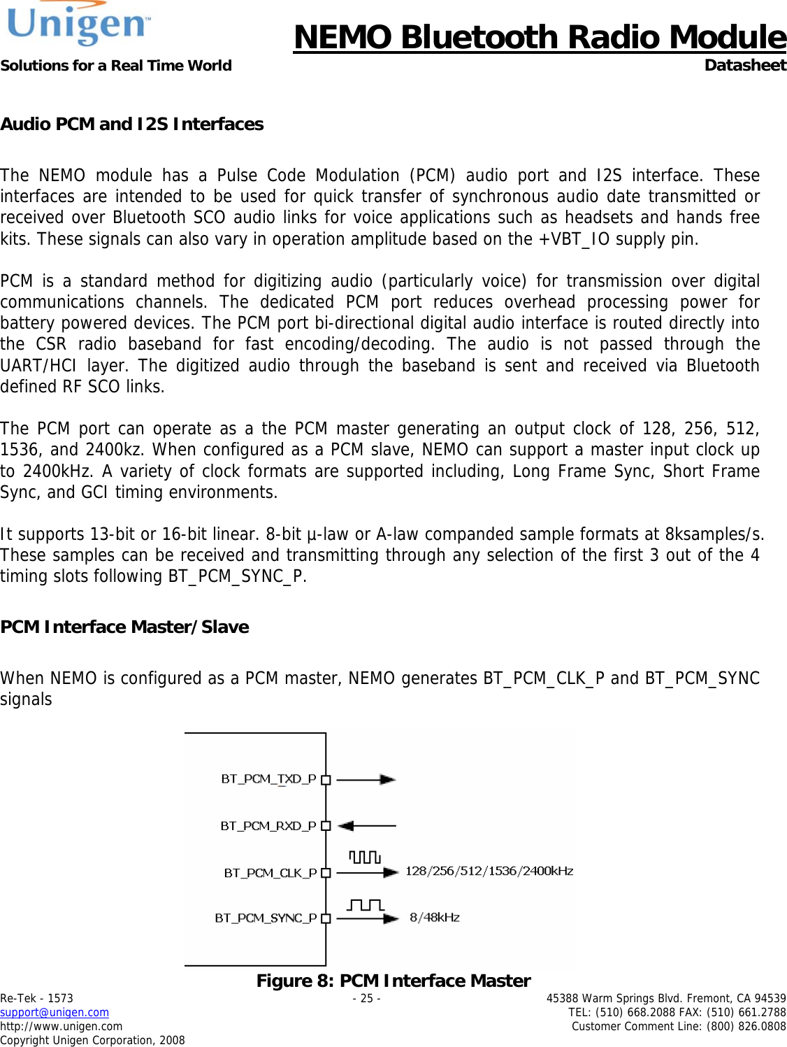      NEMO Bluetooth Radio Module Solutions for a Real Time World  Datasheet Re-Tek - 1573    - 25 -  45388 Warm Springs Blvd. Fremont, CA 94539 support@unigen.com    TEL: (510) 668.2088 FAX: (510) 661.2788 http://www.unigen.com  Customer Comment Line: (800) 826.0808 Copyright Unigen Corporation, 2008  Audio PCM and I2S Interfaces  The NEMO module has a Pulse Code Modulation (PCM) audio port and I2S interface. These interfaces are intended to be used for quick transfer of synchronous audio date transmitted or received over Bluetooth SCO audio links for voice applications such as headsets and hands free kits. These signals can also vary in operation amplitude based on the +VBT_IO supply pin.   PCM is a standard method for digitizing audio (particularly voice) for transmission over digital communications channels. The dedicated PCM port reduces overhead processing power for battery powered devices. The PCM port bi-directional digital audio interface is routed directly into the CSR radio baseband for fast encoding/decoding. The audio is not passed through the UART/HCI layer. The digitized audio through the baseband is sent and received via Bluetooth defined RF SCO links.   The PCM port can operate as a the PCM master generating an output clock of 128, 256, 512, 1536, and 2400kz. When configured as a PCM slave, NEMO can support a master input clock up to 2400kHz. A variety of clock formats are supported including, Long Frame Sync, Short Frame Sync, and GCI timing environments.   It supports 13-bit or 16-bit linear. 8-bit &micro;-law or A-law companded sample formats at 8ksamples/s. These samples can be received and transmitting through any selection of the first 3 out of the 4 timing slots following BT_PCM_SYNC_P.   PCM Interface Master/Slave  When NEMO is configured as a PCM master, NEMO generates BT_PCM_CLK_P and BT_PCM_SYNC signals    Figure 8: PCM Interface Master 