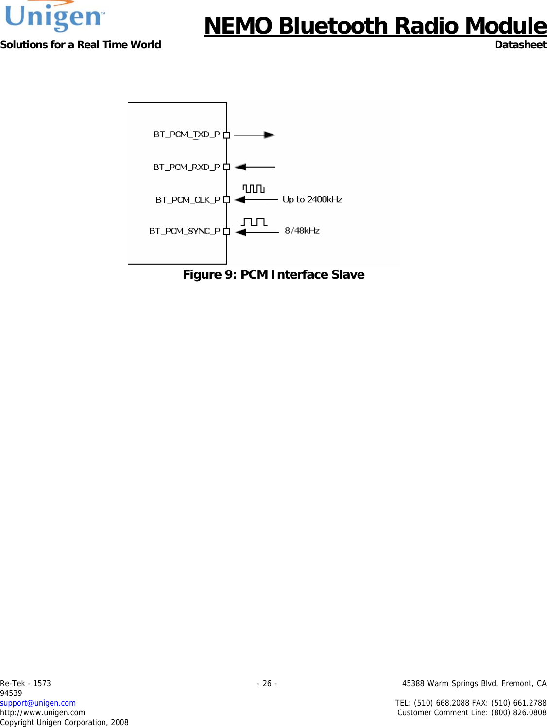     NEMO Bluetooth Radio Module Solutions for a Real Time World Datasheet Re-Tek - 1573                                                                                 - 26 -                                          45388 Warm Springs Blvd. Fremont, CA 94539 support@unigen.com                     TEL: (510) 668.2088 FAX: (510) 661.2788 http://www.unigen.com  Customer Comment Line: (800) 826.0808 Copyright Unigen Corporation, 2008     Figure 9: PCM Interface Slave       