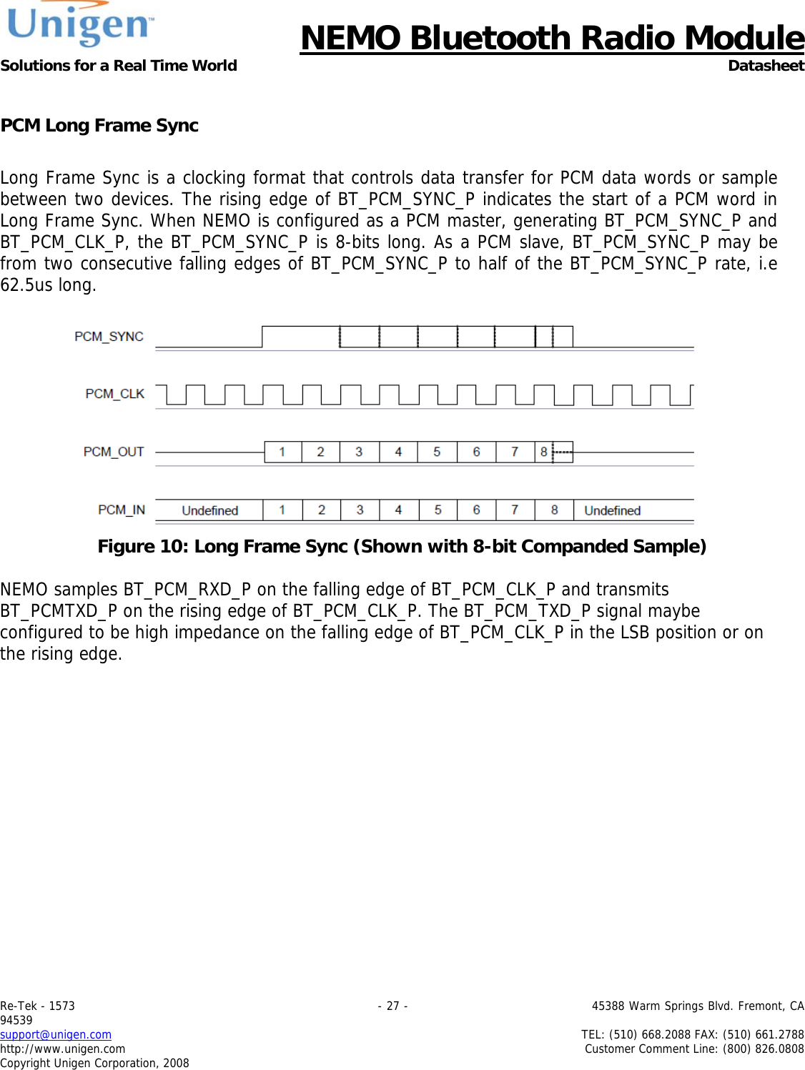      NEMO Bluetooth Radio Module Solutions for a Real Time World Datasheet Re-Tek - 1573                                                                                 - 27 -                                          45388 Warm Springs Blvd. Fremont, CA 94539 support@unigen.com                     TEL: (510) 668.2088 FAX: (510) 661.2788 http://www.unigen.com  Customer Comment Line: (800) 826.0808 Copyright Unigen Corporation, 2008  PCM Long Frame Sync  Long Frame Sync is a clocking format that controls data transfer for PCM data words or sample between two devices. The rising edge of BT_PCM_SYNC_P indicates the start of a PCM word in Long Frame Sync. When NEMO is configured as a PCM master, generating BT_PCM_SYNC_P and BT_PCM_CLK_P, the BT_PCM_SYNC_P is 8-bits long. As a PCM slave, BT_PCM_SYNC_P may be from two consecutive falling edges of BT_PCM_SYNC_P to half of the BT_PCM_SYNC_P rate, i.e 62.5us long.    Figure 10: Long Frame Sync (Shown with 8-bit Companded Sample)  NEMO samples BT_PCM_RXD_P on the falling edge of BT_PCM_CLK_P and transmits BT_PCMTXD_P on the rising edge of BT_PCM_CLK_P. The BT_PCM_TXD_P signal maybe configured to be high impedance on the falling edge of BT_PCM_CLK_P in the LSB position or on the rising edge.     