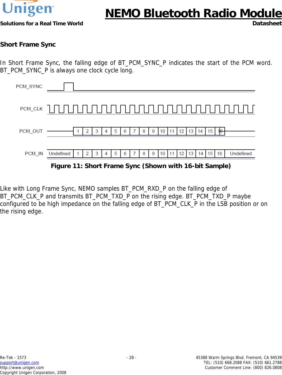      NEMO Bluetooth Radio Module Solutions for a Real Time World  Datasheet Re-Tek - 1573    - 28 -  45388 Warm Springs Blvd. Fremont, CA 94539 support@unigen.com    TEL: (510) 668.2088 FAX: (510) 661.2788 http://www.unigen.com  Customer Comment Line: (800) 826.0808 Copyright Unigen Corporation, 2008  Short Frame Sync  In Short Frame Sync, the falling edge of BT_PCM_SYNC_P indicates the start of the PCM word. BT_PCM_SYNC_P is always one clock cycle long.   Figure 11: Short Frame Sync (Shown with 16-bit Sample)   Like with Long Frame Sync, NEMO samples BT_PCM_RXD_P on the falling edge of BT_PCM_CLK_P and transmits BT_PCM_TXD_P on the rising edge. BT_PCM_TXD_P maybe configured to be high impedance on the falling edge of BT_PCM_CLK_P in the LSB position or on the rising edge.  