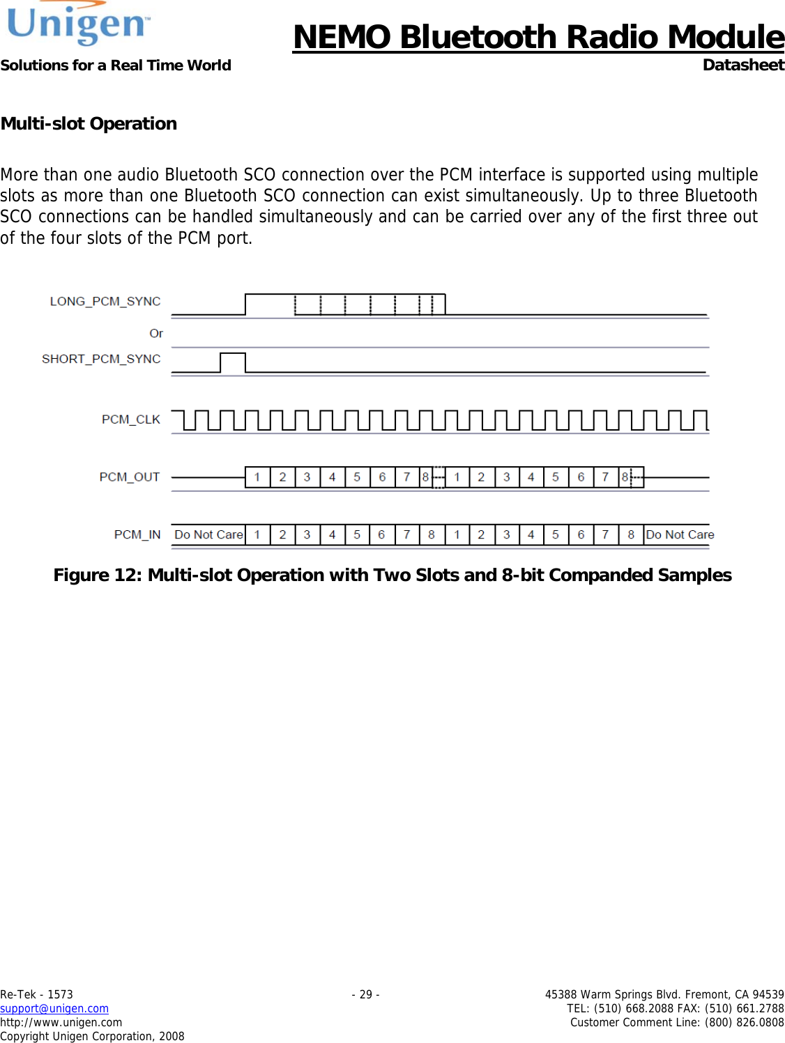      NEMO Bluetooth Radio Module Solutions for a Real Time World  Datasheet Re-Tek - 1573    - 29 -  45388 Warm Springs Blvd. Fremont, CA 94539 support@unigen.com    TEL: (510) 668.2088 FAX: (510) 661.2788 http://www.unigen.com  Customer Comment Line: (800) 826.0808 Copyright Unigen Corporation, 2008  Multi-slot Operation  More than one audio Bluetooth SCO connection over the PCM interface is supported using multiple slots as more than one Bluetooth SCO connection can exist simultaneously. Up to three Bluetooth SCO connections can be handled simultaneously and can be carried over any of the first three out of the four slots of the PCM port.    Figure 12: Multi-slot Operation with Two Slots and 8-bit Companded Samples
