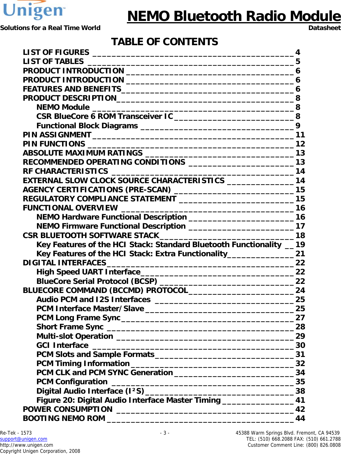      NEMO Bluetooth Radio Module Solutions for a Real Time World Datasheet Re-Tek - 1573                                                                                 - 3 -                                          45388 Warm Springs Blvd. Fremont, CA 94539 support@unigen.com                     TEL: (510) 668.2088 FAX: (510) 661.2788 http://www.unigen.com  Customer Comment Line: (800) 826.0808 Copyright Unigen Corporation, 2008 TABLE OF CONTENTS LIST OF FIGURES __________________________________________4 LIST OF TABLES ___________________________________________5 PRODUCT INTRODUCTION ___________________________________6 PRODUCT INTRODUCTION ___________________________________6 FEATURES AND BENEFITS____________________________________6 PRODUCT DESCRIPTION_____________________________________8 NEMO Module __________________________________________8 CSR BlueCore 6 ROM Transceiver IC _________________________8 Functional Block Diagrams ________________________________9 PIN ASSIGNMENT__________________________________________11 PIN FUNCTIONS ___________________________________________12 ABSOLUTE MAXIMUM RATINGS _______________________________13 RECOMMENDED OPERATING CONDITIONS ______________________13 RF CHARACTERISTICS ______________________________________14 EXTERNAL SLOW CLOCK SOURCE CHARACTERISTICS ______________14 AGENCY CERTIFICATIONS (PRE-SCAN) _________________________15 REGULATORY COMPLIANCE STATEMENT ________________________15 FUNCTIONAL OVERVIEW ____________________________________16 NEMO Hardware Functional Description ______________________16 NEMO Firmware Functional Description ______________________17 CSR BLUETOOTH SOFTWARE STACK____________________________18 Key Features of the HCI Stack: Standard Bluetooth Functionality __19 Key Features of the HCI Stack: Extra Functionality______________21 DIGITAL INTERFACES_______________________________________22 High Speed UART Interface________________________________22 BlueCore Serial Protocol (BCSP) ____________________________22 BLUECORE COMMAND (BCCMD) PROTOCOL______________________24 Audio PCM and I2S Interfaces _____________________________25 PCM Interface Master/Slave _______________________________25 PCM Long Frame Sync____________________________________27 Short Frame Sync _______________________________________28 Multi-slot Operation _____________________________________29 GCI Interface __________________________________________30 PCM Slots and Sample Formats_____________________________31 PCM Timing Information __________________________________32 PCM CLK and PCM SYNC Generation _________________________34 PCM Configuration ______________________________________35 Digital Audio Interface (I&sup2;S)_______________________________38 Figure 20: Digital Audio Interface Master Timing _______________41 POWER CONSUMPTION _____________________________________42 BOOTING NEMO ROM _______________________________________44 