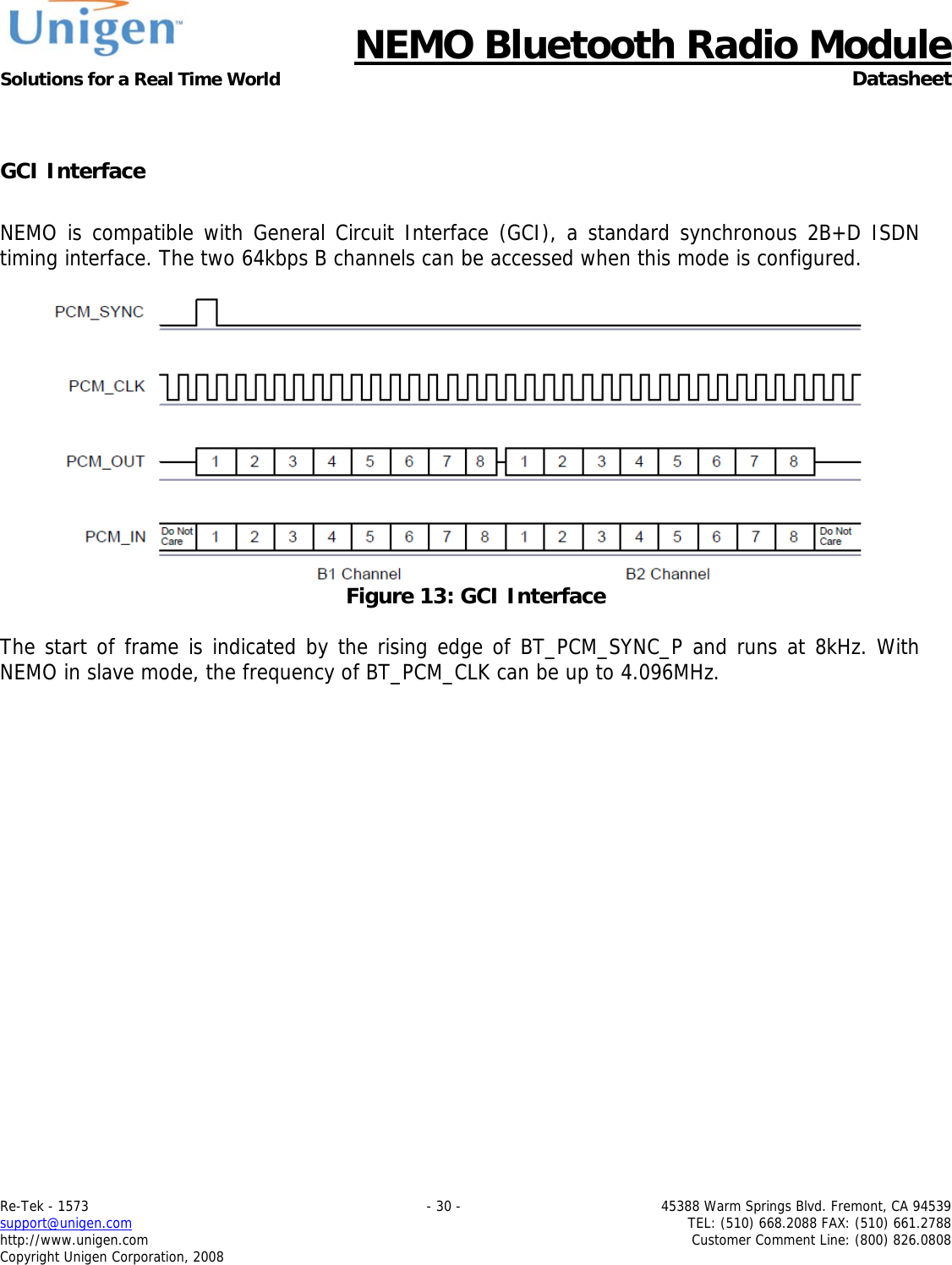      NEMO Bluetooth Radio Module Solutions for a Real Time World  Datasheet Re-Tek - 1573    - 30 -  45388 Warm Springs Blvd. Fremont, CA 94539 support@unigen.com    TEL: (510) 668.2088 FAX: (510) 661.2788 http://www.unigen.com  Customer Comment Line: (800) 826.0808 Copyright Unigen Corporation, 2008  GCI Interface  NEMO is compatible with General Circuit Interface (GCI), a standard synchronous 2B+D ISDN timing interface. The two 64kbps B channels can be accessed when this mode is configured.    Figure 13: GCI Interface  The start of frame is indicated by the rising edge of BT_PCM_SYNC_P and runs at 8kHz. With NEMO in slave mode, the frequency of BT_PCM_CLK can be up to 4.096MHz.   
